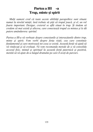 ParteaaIII -a
Trup, minte şi spirit
Mulţi oameni cred că toate aceste abilităţi parapsihice sunt situate
numai la nivelul minţii, însă trebuie să ştiţi că trupul joacă, şi el, un rol
foarte important. Desigur, creierul se află situat în trup. Şi tindem să
credem că mai există şi altceva, care conectează trupul cu mintea şi le dă
putere amândurora: spiritul.
Partea a III-a vă vorbeşte despre conexiunile şi interacţiunile dintre trup,
minte şi spirit. Vom vorbi despre forţa vieţii, cea care constituie
fundamentul şi care motivează tot ceea ce există. Această forţă vă ajută să
vă vindecaţi şi să evoluaţi. Vă vom recomanda metode de a vă consolida
accesul fizic, mintal şi spiritual la această forţă puternică şi pozitivă,
menită să vă ajute de-a lungul drumului pe care îl aveţi de parcurs.
135
 