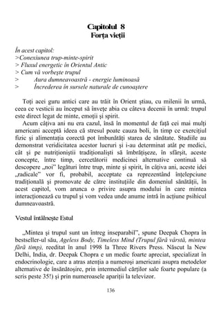 Capitolul 8
Forţavieţii
În acest capitol:
>Conexiunea trup-minte-spirit
> Fluxul energetic în Orientul Antic
> Cum vă vorbeşte trupul
> Aura dumneavoastră - energie luminoasă
> Încrederea în sursele naturale de cunoaştere
Toţi acei guru antici care au trăit în Orient ştiau, cu milenii în urmă,
ceea ce vesticii au început să înveţe abia cu câteva decenii în urmă: trupul
este direct legat de minte, emoţii şi spirit.
Acum câţiva ani nu era cazul, însă în momentul de faţă cei mai mulţi
americani acceptă ideea că stresul poate cauza boli, în timp ce exerciţiul
fizic şi alimentaţia corectă pot îmbunătăţi starea de sănătate. Studiile au
demonstrat veridicitatea acestor lucruri şi i-au determinat atât pe medici,
cât şi pe nutriţioniştii tradiţionalişti să îmbrăţişeze, în sfârşit, aceste
concepte, între timp, cercetătorii medicinei alternative continuă să
descopere „noi” legături între trup, minte şi spirit, în câţiva ani, aceste idei
„radicale” vor fi, probabil, acceptate ca reprezentând înţelepciune
tradiţională şi promovate de către instituţiile din domeniul sănătăţii, în
acest capitol, vom arunca o privire asupra modului în care mintea
interacţionează cu trupul şi vom vedea unde anume intră în acţiune psihicul
dumneavoastră.
Vestul întâlneşte Estul
„Mintea şi trupul sunt un întreg inseparabil”, spune Deepak Chopra în
bestseller-ul său, Ageless Body, Timeless Mind (Trupul fără vârstă, mintea
fără timp), reeditat în anul 1998 la Three Rivers Press. Născut la New
Delhi, India, dr. Deepak Chopra e un medic foarte apreciat, specializat în
endocrinologie, care a atras atenţia a numeroşi americani asupra metodelor
alternative de însănătoşire, prin intermediul cărţilor sale foarte populare (a
scris peste 35!) şi prin numeroasele apariţii la televizor.
136
 