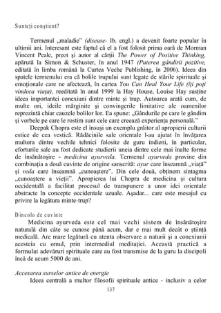Sunteţi conştient?
Termenul „maladie” (disease- Ib. engl.) a devenit foarte popular în
ultimii ani. Interesant este faptul că el a fost folosit prima oară de Morman
Vincent Peale, preot şi autor al cărţii The Power of Positive Thinking,
apărută la Simon & Schuster, în anul 1947 (Puterea gândirii pozitive,
editată în limba română la Curtea Veche Publishing, în 2006). Ideea din
spatele termenului era că bolile trupului sunt legate de stările spirituale şi
emoţionale care ne afectează, în cartea You Can Heal Your Life (îţi poţi
vindeca viaţa), reeditată în anul 1999 la Hay House, Louise Hay susţine
ideea importantei conexiuni dintre minte şi trup. Autoarea arată cum, de
multe ori, ideile mărginite şi convingerile limitative ale oamenilor
reprezintă chiar cauzele bolilor lor. Ea spune: „Gândurile pe care le gândim
şi vorbele pe care le rostim sunt cele care creează experienţa personală.”
Deepak Chopra este el însuşi un exemplu grăitor al apropierii culturii
estice de cea vestică. Rădăcinile sale orientale l-au ajutat în învăţarea
multora dintre vechile tehnici folosite de guru indieni, în particular,
eforturile sale au fost dedicate studierii uneia dintre cele mai înalte forme
de însănătoşire - medicina ayurveda. Termenul ayurveda provine din
combinaţia a două cuvinte de origine sanscrită: ayur care înseamnă „viaţă”
şi veda care înseamnă „cunoaştere”. Din cele două, obţinem sintagma
„cunoaştere a vieţii”. Apropierea lui Chopra de medicina şi cultura
occidentală a facilitat procesul de transpunere a unor idei orientale
abstracte în concepte occidentale uzuale. Aşadar... care este mesajul cu
privire la legătura minte-trup?
D in colo de cuv in te
Medicina ayurveda este cel mai vechi sistem de însănătoşire
naturală din câte se cunosc până acum, dar e mai mult decât o ştiinţă
medicală. Are mare legătură cu atenta observare a naturii şi a conexiunii
acesteia cu omul, prin intermediul meditaţiei. Această practică a
formulat adevăruri spirituale care au fost transmise de la guru la discipoli
încă de acum 5000 de ani.
Accesarea surselor antice de energie
Ideea centrală a multor filosofii spirituale antice - inclusiv a celor
137
 