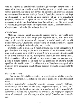 care au legătură cu creştinismul, iudaismul şi credinţele amerindiene - e
aceea că o forţă universală a vieţii însufleţeşte tot ce există, traversând
fiecare persoană. Ea umple atât corpul, cât şi mintea şi generează energia
de care oamenii au nevoie în viaţă. Datorită faptului că această vastă forţă
se deplasează în mod continuu prin oameni, tot ea îi şi conectează
(trupeşte, intelectual şi spiritual, ca un tot unitar) cu nesfârşita forţă
universală a vieţii, care însufleţeşte toate lucrurile din jur. Din acest punct
de vedere, yoghinii şi budiştii au dreptate când spun: „Tot înseamnă unul.”
(Sună cam ca replica din Cei trei muşchetari!)
Chi-ul Chinei
Medicina chineză antică denumeşte această energie universală care
curge prin trup chi. Chi-ul curge prin organele vitale, prin oase, flux
sangvin şi prin alte segmente ale trupului, în cadrul unei reţele de căi
numite meridiane. Organismul uman conţine 14 meridiane majore, fiecare
dintre ele trecând prin mai multe părţi ale corpului.
Cu toate că chi-ul nu poate fi văzut, măsurat sau testat, vindecătorii îl
pot direcţiona prin corp acolo unde este nevoie. Conform acestei tradiţii,
prea mult sau prea puţin chi într-o anumită parte a corpului (situaţie creată
de un blocaj al fluxului de chi) poate genera stres şi, în final, apariţia bolii.
Unii vindecători folosesc tehnici precum acupresiunea sau acupunctura,
pentru a elibera excesul de energie care se colectează în anumite puncte
specifice ale meridianelor. Prin eliberarea şi redirecţionarea curgerii chi-
ului prin corp, ei reuşesc să echilibreze excesul, blocajele sau acumulările
de stres.
D incolo de cuvinte
Conform medicinei chineze antice, chi reprezintă forţa vitală a corpului.
Japonezii o numesc ki. Meridianele sunt căi ce poartă chi-ul prin tot corpul
uman.
Conform principiilor străvechii practici chineze numite QiGong,
cunoscută şi sub numele de chi kung, curgerea energiei „qi” sau „chi”
prin corp este facilitată de executarea anumitor mişcări - exerciţii de
respiraţie şi manipulare a punctelor de presiune. Chi curge prin organele
vitale ale corpului, oase, flux sangvin şi alte părţi, în cadrul unei reţele de
căi.
138
 