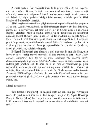Această carte a fost revizuită încă de la prima ediţie de doi experţi,
care au verificat, fiecare în parte, acurateţea informaţiilor pe care le veţi
afla aici, pentru a ne asigura că textul conţine tot ce aveţi nevoie pentru a
vă folosi abilităţile psihice Mulţumirile noastre speciale pentru Shiri
Hughes şi Belleruth Naparstek.
Shiri Hughes este medium şi îşi exersează capacităţile psihice de peste
30 de ani. Acum septuagenară, ea îi mulţumeşte propriei abilităţi intuitive,
pentru că i-a salvat viata cel puţin de trei ori în timpul celui de-al Doilea
Război Mondial. Shiri a studiat astrologia si metafizica cu renumitul
astrolog Isabel Hickey, apoi a învăţat să fie medium cu vestita Sophie
Busch. în anul 1970, Biserica Spiritualistă a investit-o pe Shiri în funcţia de
preot, în prezent, ea predă dezvoltarea calităţilor de medium si psihometria
si ţine şedinţe în care îşi foloseşte aptitudinile de clarvăzător (vederea,
auzul şi, ocazional, celelalte simţuri).
Belleruth Naparstek este titulară a unui masterat în arte şi ştiinţe, este
lucrător social independent autorizat şi este autoare a cărţii Your Sixth
Sense: Unlocking The Power of Your Intuition (Al şaselea simţ:
descătuşarea puterii propriei intuiţii). Asistent social si psihoterapeut cu o
îndelungată practică (33 de ani), ea e un pionier recunoscut pe plan
naţional în ceea ce priveşte aplicarea imaginaţiei ghidate în vindecare şi
nutriţie, fiind şi creatorul faimoasei serii de 24 de casete audio Health
Journeys (Călătorii spre sănătate). Locuieşte în Cleveland, unde scrie, ţine
prelegeri, consultă şi îşi conduce propria companie de casete audio - Image
Paths, Inc.
Mărci înregistrate
Toţi termenii menţionaţi în această carte ce sunt sau pot reprezenta
mărci de produse sau servicii au fost scrişi cu majuscule. Alpha Books şi
Penguin Group (SUA) Inc. nu pot atesta corectitudinea acestor informaţii.
Utilizarea unui termen in această carte nu afectează validitatea vreunei
mărci.
14
 