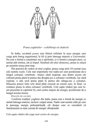 Prana yoghinilor – echilibraţi-vă ckakrele
În India, cuvântul prana este folosit referitor la acea energie care
curge prin întreg organismul, la fel şi prin întreaga materie a Universului.
Nu este o formă a conştiinţei sau a spiritului, ci o formă a energiei pure, ce
animă atât mintea, cât şi trupul. Similară chi-ului chinezesc, prana se mişcă
pe anumite trasee prin trup.
Din punctul de vedere al unui yoghin, prana curge prin 10 curenţi (sau
căi) numite nadis. Cele mai importante trei nadis-uri sunt poziţionate de-a
lungul coloanei vertebrale. Atunci când inspiraţi, una dintre aceste căi
coboară prana până în partea din dreapta-jos a coloanei vertebrale. Iar când
expiraţi, o alta urcă prana până în partea din stânga-sus a coloanei.
Mişcarea pranei între cele două părţi creează un curent care, în final, va
conduce prana în afara coloanei vertebrale. Cele şapte chakre (pe care le-
am prezentat în capitolul 4), sunt centre majore de energie, poziţionate de-a
lungul acestui traseu.
D incolo de cuvinte
Conform tradiţiei yoghine din India, prana este o formă de energie ce
animă întreaga materie, inclusiv corpul uman. Nadis sunt numite căile pe care
le parcurge energia psihospirituală, căi despre care se consideră că
funcţionează ca nişte curenţi de energie vibraţională.
Cele şapte chakre din yoga sunt centre de energie.
140
 