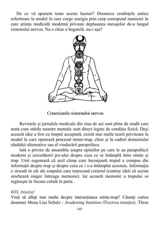 De ce vă spunem toate aceste lucruri? Deoarece credinţele antice
referitoare la modul în care curge energia prin corp corespund manierei în
care ştiinţa medicală modernă priveşte deplasarea mesajelor de-a lungul
sistemului nervos. Nu e chiar o bagatelă, nu-i aşa?
Conexiunile sistemului nervos
Revistele şi jurnalele medicale din ziua de azi sunt pline de studii care
arata cum stările noastre mentale sunt direct legate de condiţia fizică. Deşi
această idee a fost cu timpul acceptată, există mai multe teorii privitoare la
modul în care operează procesul minte-trup, chiar şi în cadrul domeniului
sănătăţii alternative sau al vindecării parapsihice.
Iată o privire de ansamblu asupra opiniilor pe care le au parapsihicii
moderni şi cercetătorii psi-ului despre ceea ce se întâmplă între minte şi
trup. Unii sugerează că acel câmp care înconjoară trupul e compus din
informaţii despre trup şi despre ceea ce i s-a întâmplat acestuia. Informaţia
e stocată în căi ale corpului care transcend creierul (contrar ideii că acesta
stochează singur întreaga memorie). Iar această memorie a trupului se
regăseşte în fiecare celulă în parte.
SOS, Intuiţia!
Vreţi să aflaţi mai multe despre interacţiunea minte-trup? Căutaţi cartea
doamnei Mona Lisa Schulz - Awakening Intuition (Trezirea intuiţiei), Three
141
 