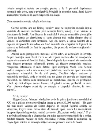 trebuie neapărat tratate cu atenţie, pentru a le fi permisă deplasarea
normală prin corp, care e preferabilă blocării în anumite zone. Sună foarte
asemănător modului în care curge chi, nu-i aşa?
Cum transmite mesaje relaţia minte-trup
Corpul nostru are un limbaj intuitiv care ne transmite mesaje într-o
varietate de moduri, inclusiv prin senzaţii fizice, emoţii, vise, viziuni şi
simptome de boală. Am discutat în capitolul 4 despre senzaţiile şi emoţiile
fizice ca formă de clarviziune şi vom discuta mai multe despre vise şi
viziuni în capitolele care urmează. Aşa că, acum, e şansa noastră de a
explora simptomele maladive ca fiind semnale ale corpului în legătură cu
ceea ce se întâmplă de fapt în organism, din punct de vedere emoţional şi
spiritual.
Atunci când parapsihicii medicali oferă citiri, ei accesează informaţii
despre condiţia unui client. Ceea ce, de regulă, include dileme emoţionale
legate de anumite dificultăţi fizice. Totul depinde foarte mult de maniera în
care fiecare primeşte informaţii, pentru că fiecare parapsihic medical
receptează informaţia în mod diferit. Spre exemplu, Mona Lisa Schulz
vede o imagine clară a locului care are probleme, exact cum apare acesta în
organismul clientului. Pe de altă parte, Caroline Myss, autoare şi
parapsihic medical, vede o lumină sau un câmp de energie ce înconjoară
pacientul, cu câteva zone întunecate ce marchează locurile cu probleme.
(Dacă aţi citit despre aceste lucruri, vă gândiţi acum, probabil, la aure.
Vom discuta despre acest tip de energie a corpului ulterior, în acest
capitol).
SO S, Intuiţia!
Edgar Cayce, faimosul vindecător activ în prima jumătate a secolului al
XX-lea, a păstrat note ale şedinţelor ţinute cu peste 30.000 pacienţi - din care
cei mai mulţi veneau de foarte departe, în timpul fiecărei şedinţe de
vindecare, Cayce intra într-o stare de transă; apoi, latura lui inconştientă
începea să pună diagnostice, rostind cuvintele: „Da, putem vedea trupul.” El şi-
a atribuit abilitatea de a diagnostica cu atâta acurateţe capacităţii de a vedea
celulele fiecărui pacient ca fiind conştiente. Fiecare celulă îi comunica lui
Cayce (prin mintea sa inconştientă) ce anume provoca starea de boală.
143
 