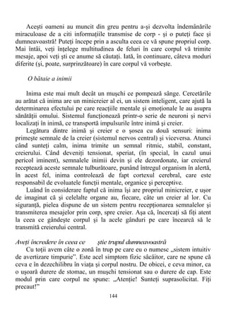 Aceşti oameni au muncit din greu pentru a-şi dezvolta îndemânările
miraculoase de a citi informaţiile transmise de corp - şi o puteţi face şi
dumneavoastră! Puteţi începe prin a asculta ceea ce vă spune propriul corp.
Mai întâi, veţi înţelege multitudinea de feluri în care corpul vă trimite
mesaje, apoi veţi şti ce anume să căutaţi. Iată, în continuare, câteva moduri
diferite (şi, poate, surprinzătoare) în care corpul vă vorbeşte.
O bătaie a inimii
Inima este mai mult decât un muşchi ce pompează sânge. Cercetările
au arătat că inima are un minicreier al ei, un sistem inteligent, care ajută la
determinarea efectului pe care reacţiile mentale şi emoţionale le au asupra
sănătăţii omului. Sistemul funcţionează printr-o serie de neuroni şi nervi
localizaţi în inimă, ce transportă impulsurile între inimă şi creier.
Legătura dintre inimă şi creier e o şosea cu două sensuri: inima
primeşte semnale de la creier (sistemul nervos central) şi viceversa. Atunci
când sunteţi calm, inima trimite un semnal ritmic, stabil, constant,
creierului. Când deveniţi tensionat, speriat, (în special, în cazul unui
pericol iminent), semnalele inimii devin şi ele dezordonate, iar creierul
receptează aceste semnale tulburătoare, punând întregul organism în alertă,
în acest fel, inima controlează de fapt cortexul cerebral, care este
responsabil de evoluatele funcţii mentale, organice şi perceptive.
Luând în considerare faptul că inima îşi are propriul minicreier, e uşor
de imaginat că şi celelalte organe au, fiecare, câte un creier al lor. Cu
siguranţă, pielea dispune de un sistem pentru recepţionarea semnalelor şi
transmiterea mesajelor prin corp, spre creier. Aşa că, încercaţi să fiţi atent
la ceea ce gândeşte corpul şi la acele gânduri pe care încearcă să le
transmită creierului central.
Aveţi încredere în ceea ce ştie trupul dumneavoastră
Cu toţii avem câte o zonă în trup pe care eu o numesc „sistem intuitiv
de avertizare timpurie”. Este acel simptom fizic sâcâitor, care ne spune că
ceva e în dezechilibru în viaţa şi corpul nostru. De obicei, e ceva minor, ca
o uşoară durere de stomac, un muşchi tensionat sau o durere de cap. Este
modul prin care corpul ne spune: „Atenţie! Sunteţi suprasolicitat. Fiţi
precaut!”
144
 