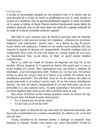 C ăi încurcate
A învăţa să recunoaşteţi mesajele pe care propriul corp vi le trimite este un
mod deosebit de a vă ţine la curent cu problemele pe care le aveţi, înainte ca
acestea să ia amploare. Dar nu ignoraţi problemele urgente, în ideea că intuiţia
vă va spune ce trebuie să faceţi. Puterea intuitivă funcţionează numai alături de
gândirea raţională. Aşa că, fiţi atent când vine vorba de o urgenţă medicală. Şi
nu uitaţi să vă faceţi examinări medicale regulate!
Iată felul în care sistemul meu de alertă în privinţa stării de sănătate
funcţionează şi iată cum am învăţat să-l stăpânesc. „Sistemul de avertizare
timpurie” este reprezentat - pentru mine - de o durere de cap. În trecut,
aceste dureri mă copleşeau. Trebuia să îmi anulez toate şedinţele din ziua
respectivă, pentru că durerea era insuportabilă. Datorită credinţei mele că
simptomele fizice sunt, de cele mai multe ori, mesaje legate de ceva care
nu funcţionează bine, m-am decis, în final, să acord atenţie intuiţiei
corpului meu.
Într-o zi, când am simţit un început de migrenă, am luat loc şi am
meditat. Mi-am imaginat că îi puteam da durerii din capul meu o voce şi
m-am hotărât să o ascult. Spre surprinderea mea, am primit o mulţime de
informaţii: „Faci tot timpul prea mult. Trebuie să o iei mai uşor. Nu trebuie
să faci tu chiar tot. Uneori, poţi să te bazezi şi pe ceilalţi. Nu trebuie să fii
întotdeauna puternică!” Era adevărat. Sunt un om de acţiune, îmi place să
accept provocări şi să realizez lucruri mari. Şi nu îmi cunosc întotdeauna
limitele. Eu sunt, de obicei, independentă în cel mai înalt grad, aşa că am
dificultăţi în a cere ajutorul cuiva. Această experienţă a fost prima în care
am făcut legătura între toate aceste idei şi durerile mele de cap.
Ştiu acum că trebuie să dau atenţie primelor semne de durere de cap.
De fiecare dată, mă întreb imediat două lucruri:
> La ce anume pot să renunţ acum?
> Ce pot face ca să mă dezvolt?
Nu pot spune că durerile de cap sunt chiar de domeniul trecutului, dar
frecvenţa şi intensitatea lor a scăzut considerabil. Şi, odată cu ele, şi nivelul
meu de stres!
Acum, acordaţi-vă un moment pentru a dialoga cu propriul trup.
Inspiraţi şi expiraţi. Simţiţi vreo durere sau vreun disconfort? Notaţi-vă
145
 