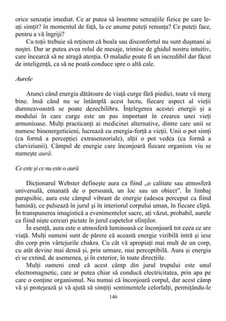 orice senzaţie imediat. Ce ar putea să însemne senzaţiile fizice pe care le-
aţi simţit? în momentul de faţă, la ce anume puteţi renunţa? Ce puteţi face,
pentru a vă îngriji?
Cu toţii trebuie să reţinem că boala sau disconfortul nu sunt duşmani ai
noştri. Dar ar putea avea rolul de mesaje, trimise de ghidul nostru intuitiv,
care încearcă să ne atragă atenţia. O maladie poate fi un incredibil dar făcut
de inteligenţă, ca să ne poată conduce spre o altă cale.
Aurele
Atunci când energia dătătoare de viaţă curge fără piedici, toate vă merg
bine. însă când nu se întâmplă acest lucru, fiecare aspect al vieţii
dumneavoastră se poate dezechilibra. Înţelegerea acestei energii şi a
modului în care curge este un pas important în crearea unei vieţi
armonioase. Mulţi practicanţi ai medicinei alternative, dintre care unii se
numesc bioenergeticieni, lucrează cu energia-forţă a vieţii. Unii o pot simţi
(ca formă a percepţiei extrasenzoriale), alţii o pot vedea (ca formă a
clarviziunii). Câmpul de energie care înconjoară fiecare organism viu se
numeşte aură.
Ce este şi ce nu este o aură
Dicţionarul Webster defineşte aura ca fiind „o calitate sau atmosferă
universală, emanată de o persoană, un loc sau un obiect”. În limbaj
parapsihic, aura este câmpul vibrant de energie (adesea perceput ca fiind
lumină), ce pulsează în jurul şi în interiorul corpului uman, în fiecare clipă.
În transpunerea imagistică a evenimentelor sacre, aţi văzut, probabil, aurele
ca fiind nişte cercuri pictate în jurul capetelor sfinţilor.
În esenţă, aura este o atmosferă luminoasă ce înconjoară tot ceea ce are
viaţă. Mulţi oameni sunt de părere că această energie vizibilă intră şi iese
din corp prin vârtejurile chakra. Cu cât vă apropiaţi mai mult de un corp,
cu atât devine mai densă şi, prin urmare, mai perceptibilă. Aura şi energia
ei se extind, de asemenea, şi în exterior, în toate direcţiile.
Mulţi oameni cred că acest câmp din jurul trupului este unul
electromagnetic, care ar putea chiar să conducă electricitatea, prin apa pe
care o conţine organismul. Nu numai că înconjoară corpul, dar acest câmp
vă şi protejează şi vă ajută să simţiţi sentimentele celorlalţi, permiţându-le
146
 