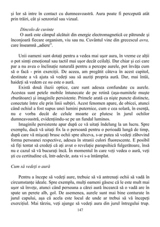 şi lor să intre în contact cu dumneavoastră. Aura poate fi percepută atât
prin trăiri, cât şi senzorial sau vizual.
Dincolo de cuvinte
O aură este câmpul alcătuit din energie electromagnetică ce pătrunde şi
înconjoară fiecare organism, viu sau nu. Cuvântul vine din grecescul avra,
care înseamnă „adiere”.
Unii oameni sunt dotaţi pentru a vedea mai uşor aura, în vreme ce alţii
o pot simţi emoţional sau tactil mai uşor decât ceilalţi. Dar chiar şi cei care
par a nu avea o înclinaţie naturală pentru a percepe aurele, pot învăţa cum
să o facă - prin exerciţii. De aceea, am pregătit câteva în acest capitol,
destinate a vă ajuta să vedeţi sau să auziţi propria aură. Dar, mai întâi,
haideţi să vedem ce nu este o aură.
Există două iluzii optice, care sunt adesea confundate cu aurele.
Acestea sunt petele mobile întunecate de pe retină (aşa-numitele muşte
zburătoare) şi imaginile persistente. Primele arată ca nişte puncte distincte,
conectate între ele prin linii subţiri. Acest fenomen apare, de obicei, atunci
când ochiul a fost supus unei lumini puternice, cum e cea solară, în esenţă,
nu e vorba decât de celule moarte ce plutesc în jurul ochilor
dumneavoastră, evidenţiindu-se pe un fundal luminos.
Imaginile persistente apar după ce vă uitaţi îndelung la un lucru. Spre
exemplu, dacă vă uitaţi fix la o persoană pentru o perioadă lungă de timp,
după care vă mişcaţi brusc ochii spre altceva, s-ar putea să vedeţi zăbovind
forma persoanei respective, adesea în stranii culori fluorescente. E posibil
să fiţi tentat să credeţi că aţi avut o revelaţie parapsihică fulgerătoare, însă
nu e cazul să vă bucuraţi încă. În momentul în care veţi vedea o aură, veţi
şti cu certitudine că, într-adevăr, asta vi s-a întâmplat.
Cum să vedeţi o aură
Pentru a începe să vedeţi aure, trebuie să vă antrenaţi ochii să vadă în
circumstanţe ideale. Spre exemplu, mulţi oameni găsesc că le este mult mai
uşor să înveţe, atunci când persoana a cărei aură încearcă să o vadă are în
spate un perete alb, gol. De asemenea, aurele sunt mai bine conturate în
jurul capului, aşa că acela este locul de unde ar trebui să vă începeţi
exerciţiul. Mai târziu, veţi ajunge să vedeţi aura din jurul întregului trup.
147
 