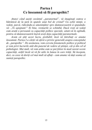Partea l
Ce înseamnă să fii parapsihic?
Atunci când auziţi cuvântul „paranormal”, vă imaginaţi cumva o
bătrânică de la ţară în spatele unui bol de cristal? Cu ochii minţii, o
vedeţi, parcă, ridicându-se ameninţător spre dumneavoastră si spunându-
vă: „Te aşteptam!” Ei bine, vremurile se schimbă. Dacă vreţi să vedeţi
cum arată o persoană cu capacităţi psihice speciale, uitati-vă în oglindă,
pentru că dumneavoastră înşivă aveţi deja capacităţi paranormale.
Acum că ştiţi acest lucru, probabil, încă vă întrebaţi ce anume
înseamnă. Partea I a cărţii vă oferă o privire generală asupra conceptului
de „parapsihic”. De asemenea, vom cerceta fenomenele psihice şi psihicul
şi vom privi lucrurile atât din punctul de vedere al ştiinţei, cât şi din cel al
psihologiei. Mai mult, vă vom arăta cum se pot folosi în mod curent sceste
capacităţi, astfel încât să vă fie utile în lumea în care trăiţi. Să începem,
deci, cu ceea vă doriţi cel mai mult să aflaţi - cum anume vă daţi seama că
sunteţi parapsihic.
15
 