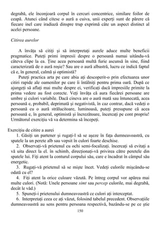 degrabă, ele înconjoară corpul în cercuri concentrice, similare foilor de
ceapă. Atunci când citesc o aură a cuiva, unii experţi sunt de părere că
fiecare inel care iradiază dinspre trup exprimă câte un aspect distinct al
acelei persoane.
Citirea aurelor
A învăţa să citiţi şi să interpretaţi aurele aduce multe beneficii
pragmatice. Puteţi primi impresii despre o persoană numai uitându-vă
câteva clipe la ea. Ţine acea persoană multă furie ascunsă în sine, fiind
caracterizată de o aură roşie? Sau are o aură albastră, lucru ce indică faptul
că e, în general, calmă şi optimistă?
Puteţi practica arta pe care abia aţi descoperit-o prin efectuarea unor
citiri rapide ale oamenilor pe care îi întâlniţi pentru prima oară. După ce
ajungeţi să aflaţi mai multe despre ei, verificaţi dacă impresiile primite la
prima vedere au fost corecte. Veţi învăţa că aura fiecărei persoane are
umbre şi culori variabile. Dacă cineva are o aură mată sau întunecată, acea
persoană e, probabil, deprimată şi negativistă, în caz contrar, dacă vedeţi o
persoană cu o aură strălucitoare, luminoasă, puteţi presupune că acea
persoană e, în general, optimistă şi încrezătoare, încercaţi pe cont propriu!
Următorul exerciţiu vă va determina să începeţi.
Exerciţiu de citire a aurei
1. Găsiţi un partener şi rugaţi-l să se aşeze în faţa dumneavoastră, cu
spatele la un perete alb sau vopsit în culori foarte deschise.
2. Observaţi-vă prietenul cu ochi semi-focalizaţi. încercaţi să evitaţi a
vă uita direct la el. în schimb, direcţionaţi-vă privirea către peretele din
spatele lui. Fiţi atent la conturul corpului său, care e încadrat în câmpul său
energetic.
3. Rugaţi-vă prietenul să se mişte încet. Vedeţi culorile mişcându-se
odată cu el?
4. Fiţi atent la orice culoare văzută. Pe întreg corpul vor apărea mai
multe culori. (Notă: Unele persoane simt sau percep culorile, mai degrabă,
decât le văd.)
5. Spuneţi-i prietenului dumneavoastră ce culori aţi interceptat.
6. Interpretaţi ceea ce aţi văzut, folosind tabelul precedent. Observaţiile
dumneavoastră au sens pentru persoana respectivă, bazându-se pe ce ştie
150
 