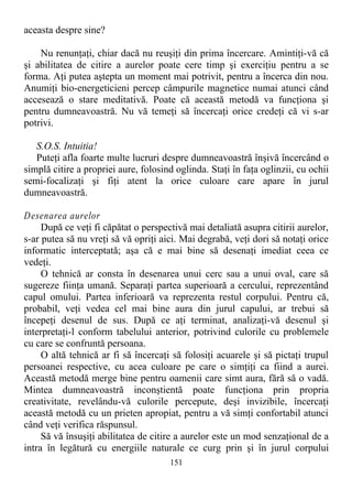 aceasta despre sine?
Nu renunţaţi, chiar dacă nu reuşiţi din prima încercare. Amintiţi-vă că
şi abilitatea de citire a aurelor poate cere timp şi exerciţiu pentru a se
forma. Aţi putea aştepta un moment mai potrivit, pentru a încerca din nou.
Anumiţi bio-energeticieni percep câmpurile magnetice numai atunci când
accesează o stare meditativă. Poate că această metodă va funcţiona şi
pentru dumneavoastră. Nu vă temeţi să încercaţi orice credeţi că vi s-ar
potrivi.
S.O.S. Intuitia!
Puteţi afla foarte multe lucruri despre dumneavoastră înşivă încercând o
simplă citire a propriei aure, folosind oglinda. Staţi în faţa oglinzii, cu ochii
semi-focalizaţi şi fiţi atent la orice culoare care apare în jurul
dumneavoastră.
Desenarea aurelor
După ce veţi fi căpătat o perspectivă mai detaliată asupra citirii aurelor,
s-ar putea să nu vreţi să vă opriţi aici. Mai degrabă, veţi dori să notaţi orice
informatic interceptată; aşa că e mai bine să desenaţi imediat ceea ce
vedeţi.
O tehnică ar consta în desenarea unui cerc sau a unui oval, care să
sugereze fiinţa umană. Separaţi partea superioară a cercului, reprezentând
capul omului. Partea inferioară va reprezenta restul corpului. Pentru că,
probabil, veţi vedea cel mai bine aura din jurul capului, ar trebui să
începeţi desenul de sus. După ce aţi terminat, analizaţi-vă desenul şi
interpretaţi-l conform tabelului anterior, potrivind culorile cu problemele
cu care se confruntă persoana.
O altă tehnică ar fi să încercaţi să folosiţi acuarele şi să pictaţi trupul
persoanei respective, cu acea culoare pe care o simţiţi ca fiind a aurei.
Această metodă merge bine pentru oamenii care simt aura, fără să o vadă.
Mintea dumneavoastră inconştientă poate funcţiona prin propria
creativitate, revelându-vă culorile percepute, deşi invizibile, încercaţi
această metodă cu un prieten apropiat, pentru a vă simţi confortabil atunci
când veţi verifica răspunsul.
Să vă însuşiţi abilitatea de citire a aurelor este un mod senzaţional de a
intra în legătură cu energiile naturale ce curg prin şi în jurul corpului
151
 
