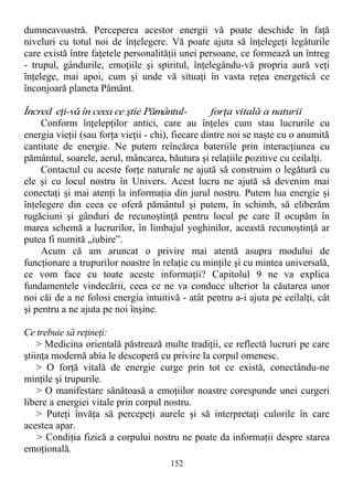 dumneavoastră. Perceperea acestor energii vă poate deschide în faţă
niveluri cu totul noi de înţelegere. Vă poate ajuta să înţelegeţi legăturile
care există între faţetele personalităţii unei persoane, ce formează un întreg
- trupul, gândurile, emoţiile şi spiritul, înţelegându-vă propria aură veţi
înţelege, mai apoi, cum şi unde vă situaţi în vasta reţea energetică ce
înconjoară planeta Pământ.
Încred eţi-vă în ceea ce ştie Pământul- forţa vitală a naturii
Conform înţelepţilor antici, care au înţeles cum stau lucrurile cu
energia vieţii (sau forţa vieţii - chi), fiecare dintre noi se naşte cu o anumită
cantitate de energie. Ne putem reîncărca bateriile prin interacţiunea cu
pământul, soarele, aerul, mâncarea, băutura şi relaţiile pozitive cu ceilalţi.
Contactul cu aceste forţe naturale ne ajută să construim o legătură cu
ele şi cu locul nostru în Univers. Acest lucru ne ajută să devenim mai
conectaţi şi mai atenţi la informaţia din jurul nostru. Putem lua energie şi
înţelegere din ceea ce oferă pământul şi putem, în schimb, să eliberăm
rugăciuni şi gânduri de recunoştinţă pentru locul pe care îl ocupăm în
marea schemă a lucrurilor, în limbajul yoghinilor, această recunoştinţă ar
putea fi numită „iubire”.
Acum că am aruncat o privire mai atentă asupra modului de
funcţionare a trupurilor noastre în relaţie cu minţile şi cu mintea universală,
ce vom face cu toate aceste informaţii? Capitolul 9 ne va explica
fundamentele vindecării, ceea ce ne va conduce ulterior la căutarea unor
noi căi de a ne folosi energia intuitivă - atât pentru a-i ajuta pe ceilalţi, cât
şi pentru a ne ajuta pe noi înşine.
Ce trebuie să reţineţi:
> Medicina orientală păstrează multe tradiţii, ce reflectă lucruri pe care
ştiinţa modernă abia le descoperă cu privire la corpul omenesc.
> O forţă vitală de energie curge prin tot ce există, conectându-ne
minţile şi trupurile.
> O manifestare sănătoasă a emoţiilor noastre corespunde unei curgeri
libere a energiei vitale prin corpul nostru.
> Puteţi învăţa să percepeţi aurele şi să interpretaţi culorile în care
acestea apar.
> Condiţia fizică a corpului nostru ne poate da informaţii despre starea
emoţională.
152
 