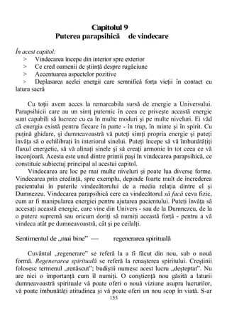 Capitolul 9
Puterea parapsihică de vindecare
În acest capitol:
> Vindecarea începe din interior spre exterior
> Ce cred oamenii de ştiinţă despre rugăciune
> Accentuarea aspectelor pozitive
> Deplasarea acelei energii care semnifică forţa vieţii în contact cu
latura sacră
Cu toţii avem acces la remarcabila sursă de energie a Universului.
Parapsihicii care au un simţ puternic în ceea ce priveşte această energie
sunt capabili să lucreze cu ea în multe moduri şi pe multe niveluri. Ei văd
că energia există pentru fiecare în parte - în trup, în minte şi în spirit. Cu
puţină ghidare, şi dumneavoastră vă puteţi simţi propria energie şi puteţi
învăţa să o echilibraţi în interiorul sinelui. Puteţi începe să vă îmbunătăţiţi
fluxul energetic, să vă alinaţi sinele şi să creaţi armonie în tot ceea ce vă
înconjoară. Acesta este unul dintre primii paşi în vindecarea parapsihică, ce
constituie subiectuj principal al acestui capitol.
Vindecarea are loc pe mai multe niveluri şi poate lua diverse forme.
Vindecarea prin credinţă, spre exemplu, depinde foarte mult de încrederea
pacientului în puterile vindecătorului de a media relaţia dintre el şi
Dumnezeu. Vindecarea parapsihică cere ca vindecătorul să facă ceva fizic,
cum ar fi manipularea energiei pentru ajutarea pacientului. Puteţi învăţa să
accesaţi această energie, care vine din Univers - sau de la Dumnezeu, de la
o putere supremă sau oricum doriţi să numiţi această forţă - pentru a vă
vindeca atât pe dumneavoastră, cât şi pe ceilalţi.
Sentimentul de „mai bine” — regenerarea spirituală
Cuvântul „regenerare” se referă la a fi făcut din nou, sub o nouă
formă. Regenerarea spirituală se referă la renaşterea spiritului. Creştinii
folosesc termenul „renăscut”; budiştii numesc acest lucru „deşteptat”. Nu
are nici o importanţă cum îl numiţi. O conştienţă nou găsită a laturii
dumneavoastră spirituale vă poate oferi o nouă viziune asupra lucrurilor,
vă poate îmbunătăţi atitudinea şi vă poate oferi un nou scop în viată. S-ar
153
 