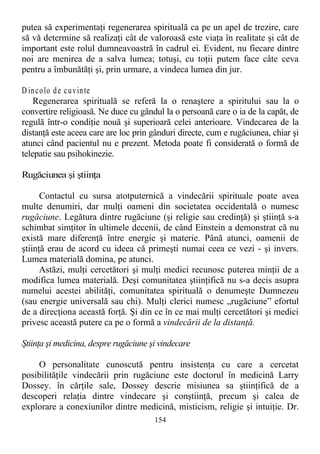 putea să experimentaţi regenerarea spirituală ca pe un apel de trezire, care
să vă determine să realizaţi cât de valoroasă este viaţa în realitate şi cât de
important este rolul dumneavoastră în cadrul ei. Evident, nu fiecare dintre
noi are menirea de a salva lumea; totuşi, cu toţii putem face câte ceva
pentru a îmbunătăţi şi, prin urmare, a vindeca lumea din jur.
D incolo de cuvinte
Regenerarea spirituală se referă la o renaştere a spiritului sau la o
convertire religioasă. Ne duce cu gândul la o persoană care o ia de la capăt, de
regulă într-o condiţie nouă şi superioară celei anterioare. Vindecarea de la
distanţă este aceea care are loc prin gânduri directe, cum e rugăciunea, chiar şi
atunci când pacientul nu e prezent. Metoda poate fi considerată o formă de
telepatie sau psihokinezie.
Rugăciunea şi ştiinţa
Contactul cu sursa atotputernică a vindecării spirituale poate avea
multe denumiri, dar mulţi oameni din societatea occidentală o numesc
rugăciune. Legătura dintre rugăciune (şi religie sau credinţă) şi ştiinţă s-a
schimbat simţitor în ultimele decenii, de când Einstein a demonstrat că nu
există mare diferenţă între energie şi materie. Până atunci, oamenii de
ştiinţă erau de acord cu ideea că primeşti numai ceea ce vezi - şi invers.
Lumea materială domina, pe atunci.
Astăzi, mulţi cercetători şi mulţi medici recunosc puterea minţii de a
modifica lumea materială. Deşi comunitatea ştiinţifică nu s-a decis asupra
numelui acestei abilităţi, comunitatea spirituală o denumeşte Dumnezeu
(sau energie universală sau chi). Mulţi clerici numesc „rugăciune” efortul
de a direcţiona această forţă. Şi din ce în ce mai mulţi cercetători şi medici
privesc această putere ca pe o formă a vindecării de la distanţă.
Ştiinţa şi medicina, despre rugăciune şi vindecare
O personalitate cunoscută pentru insistenţa cu care a cercetat
posibilităţile vindecării prin rugăciune este doctorul în medicină Larry
Dossey. în cărţile sale, Dossey descrie misiunea sa ştiinţifică de a
descoperi relaţia dintre vindecare şi conştiinţă, precum şi calea de
explorare a conexiunilor dintre medicină, misticism, religie şi intuiţie. Dr.
154
 