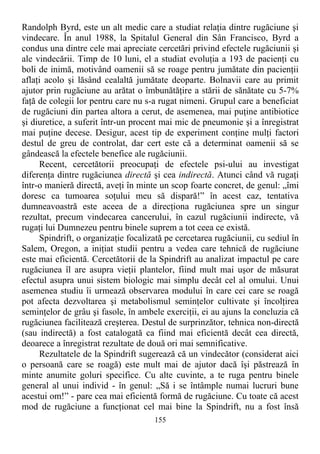 Randolph Byrd, este un alt medic care a studiat relaţia dintre rugăciune şi
vindecare. În anul 1988, la Spitalul General din Sân Francisco, Byrd a
condus una dintre cele mai apreciate cercetări privind efectele rugăciunii şi
ale vindecării. Timp de 10 luni, el a studiat evoluţia a 193 de pacienţi cu
boli de inimă, motivând oamenii să se roage pentru jumătate din pacienţii
aflaţi acolo şi lăsând cealaltă jumătate deoparte. Bolnavii care au primit
ajutor prin rugăciune au arătat o îmbunătăţire a stării de sănătate cu 5-7%
faţă de colegii lor pentru care nu s-a rugat nimeni. Grupul care a beneficiat
de rugăciuni din partea altora a cerut, de asemenea, mai puţine antibiotice
şi diuretice, a suferit într-un procent mai mic de pneumonie şi a înregistrat
mai puţine decese. Desigur, acest tip de experiment conţine mulţi factori
destul de greu de controlat, dar cert este că a determinat oamenii să se
gândească la efectele benefice ale rugăciunii.
Recent, cercetătorii preocupaţi de efectele psi-ului au investigat
diferenţa dintre rugăciunea directă şi cea indirectă. Atunci când vă rugaţi
într-o manieră directă, aveţi în minte un scop foarte concret, de genul: „îmi
doresc ca tumoarea soţului meu să dispară!” în acest caz, tentativa
dumneavoastră este aceea de a direcţiona rugăciunea spre un singur
rezultat, precum vindecarea cancerului, în cazul rugăciunii indirecte, vă
rugaţi lui Dumnezeu pentru binele suprem a tot ceea ce există.
Spindrift, o organizaţie focalizată pe cercetarea rugăciunii, cu sediul în
Salem, Oregon, a iniţiat studii pentru a vedea care tehnică de rugăciune
este mai eficientă. Cercetătorii de la Spindrift au analizat impactul pe care
rugăciunea îl are asupra vieţii plantelor, fiind mult mai uşor de măsurat
efectul asupra unui sistem biologic mai simplu decât cel al omului. Unui
asemenea studiu îi urmează observarea modului în care cei care se roagă
pot afecta dezvoltarea şi metabolismul seminţelor cultivate şi încolţirea
seminţelor de grâu şi fasole, în ambele exerciţii, ei au ajuns la concluzia că
rugăciunea facilitează creşterea. Destul de surprinzător, tehnica non-directă
(sau indirectă) a fost catalogată ca fiind mai eficientă decât cea directă,
deoarece a înregistrat rezultate de două ori mai semnificative.
Rezultatele de la Spindrift sugerează că un vindecător (considerat aici
o persoană care se roagă) este mult mai de ajutor dacă îşi păstrează în
minte anumite goluri specifice. Cu alte cuvinte, a te ruga pentru binele
general al unui individ - în genul: „Să i se întâmple numai lucruri bune
acestui om!” - pare cea mai eficientă formă de rugăciune. Cu toate că acest
mod de rugăciune a funcţionat cel mai bine la Spindrift, nu a fost însă
155
 
