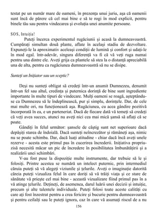 testat pe un număr mare de oameni, în prezenţa unui juriu, aşa că oamenii
sunt încă de părere că cel mai bine e să te rogi în mod explicit, pentru
binele tău sau pentru vindecarea şi evoluţia unei anumite persoane.
SOS, Intuiţia!
Puteţi încerca experimentul rugăciunii şi acasă la dumneavoastră.
Cumpăraţi simultan două plante, aflate în acelaşi stadiu de dezvoltare.
Expuneţi-le la aproximativ aceleaşi condiţii de lumină şi confort şi udaţi-le
în mod egal. într-adevăr, singura diferenţă va fi că vă veţi ruga numai
pentru una dintre ele. Aveţi grija ca plantele să stea la o distanţă apreciabilă
una de alta, pentru ca rugăciunea dumneavoastră să nu se disipe.
Sunteţi un Iniţiator sau un sceptic?
Deşi nu sunteţi obligat să credeţi într-un anumit Dumnezeu, denumit
într-un fel sau altul, credinţa şi puternica dorinţă de bine sunt ingrediente
importante în multe tipuri de vindecare. Mulţi oameni se roagă, aşteptându-
se ca Dumnezeu să le îndeplinească, pur şi simplu, dorinţele. Dar, de cele
mai multe ori, nu funcţionează aşa. Rugăciunea, cu acea gândire pozitivă
încorporată în ea, e un parteneriat. Dacă de fiecare dată vă temeţi să credeţi
că veţi avea succes, atunci nu aveţi nici cea mai mică şansă să aflaţi că se
poate.
Gândiţi în felul următor: şansele de câştig sunt net superioare dacă
depăşiţi starea de îndoială. Dacă sunteţi neîncrezător şi rămâneţi aşa, nimic
nu se poate schimba. Dar, dacă luaţi atitudine - chiar dacă încă aveţi unele
rezerve - acesta este primul pas în cucerirea încrederii. Iniţiativa propriu-
zisă necesită măcar un pic de încredere în posibilitatea îmbunătăţirii şi a
realizării unei schimbări.
V-au fost puse la dispoziţie multe instrumente, dar trebuie să le şi
folosiţi. Printre acestea se numără un intelect puternic, prin intermediul
căruia puteţi să vă alegeţi viziunile şi ţelurile. Aveţi o imaginaţie datorită
căreia puteţi vizualiza felul în care doriţi să vă trăiţi viaţa şi ce stare de
sănătate vă prieşte cel mai bine - această vizualizare fiind primul pas în a
vă atinge ţelurile. Deţineţi, de asemenea, darul luării unei decizii şi intuiţie,
precum şi alte talentele individuale. Puteţi folosi toate aceste calităţi cu
care aţi fost înzestrat pentru a crea fericire şi bucurie pentru dumneavoastră
şi pentru ceilalţi sau le puteţi ignora, caz în care vă asumaţi riscul de a nu
156
 