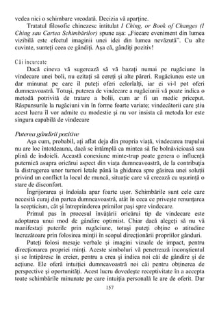 vedea nici o schimbare vreodată. Decizia vă aparţine.
Tratatul filosofic chinezesc intitulat I Ching, or Book of Changes (I
Ching sau Cartea Schimbărilor) spune aşa: „Fiecare eveniment din lumea
vizibilă este efectul imaginii unei idei din lumea nevăzută”. Cu alte
cuvinte, sunteţi ceea ce gândiţi. Aşa că, gândiţi pozitiv!
C ăi încurcate
Dacă cineva vă sugerează să vă bazaţi numai pe rugăciune în
vindecare unei boli, nu ezitaţi să cereţi şi alte păreri. Rugăciunea este un
dar minunat pe care îl puteţi oferi celorlalţi, iar ei vi-l pot oferi
dumneavoastră. Totuşi, puterea de vindecare a rugăciunii vă poate indica o
metodă potrivită de tratare a bolii, cum ar fi un medic priceput.
Răspunsurile la rugăciuni vin în forme foarte variate; vindecătorii care ştiu
acest lucru îl vor admite cu modestie şi nu vor insista că metoda lor este
singura capabilă de vindecare
Puterea gândirii pozitive
Aşa cum, probabil, aţi aflat deja din propria viaţă, vindecarea trupului
nu are loc întotdeauna, dacă se întâmplă ca mintea să fie bolnăvicioasă sau
plină de îndoieli. Această conexiune minte-trup poate genera o influenţă
puternică asupra oricărui aspect din viaţa dumneavoastră, de la contribuţia
la distrugerea unor tumori letale până la ghidarea spre găsirea unei soluţii
privind un conflict la locul de muncă, situaţie care vă creează cu uşurinţă o
stare de disconfort.
Îngrijorarea şi îndoiala apar foarte uşor. Schimbările sunt cele care
necesită curaj din partea dumneavoastră, atât în ceea ce priveşte renunţarea
la scepticism, cât şi întreprinderea primilor paşi spre vindecare.
Primul pas în procesul învăţării oricărui tip de vindecare este
adoptarea unui mod de gândire optimist. Chiar dacă alegeţi să nu vă
manifestaţi puterile prin rugăciune, totuşi puteţi obţine o atitudine
încrezătoare prin folosirea minţii în scopul direcţionării propriilor gânduri.
Puteţi folosi mesaje verbale şi imagini vizuale de impact, pentru
direcţionarea propriei minţi. Aceste simboluri vă penetrează inconştientul
şi se întipăresc în creier, pentru a crea şi indica noi căi de gândire şi de
acţiune. Ele oferă intuiţiei dumneavoastră noi căi pentru obţinerea de
perspective şi oportunităţi. Acest lucru dovedeşte receptivitate în a accepta
toate schimbările minunate pe care intuiţia personală le are de oferit. Dar
157
 