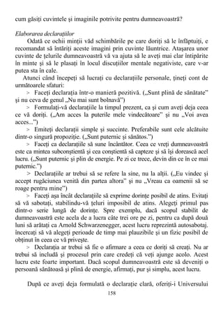 cum găsiţi cuvintele şi imaginile potrivite pentru dumneavoastră?
Elaborarea declaraţiilor
Odată ce ochii minţii văd schimbările pe care doriţi să le înfăptuiţi, e
recomandat să întăriţi aceste imagini prin cuvinte lăuntrice. Ataşarea unor
cuvinte de ţelurile dumneavoastră vă va ajuta să le aveţi mai clar întipărite
în minte şi să le plasaţi în locul discuţiilor mentale negativiste, care v-ar
putea sta în cale.
Atunci când începeţi să lucraţi cu declaraţiile personale, ţineţi cont de
următoarele sfaturi:
> Faceţi declaraţia într-o manieră pozitivă. („Sunt plină de sănătate”
şi nu ceva de genul „Nu mai sunt bolnavă”)
> Formulaţi-vă declaraţiile la timpul prezent, ca şi cum aveţi deja ceea
ce vă doriţi. („Am acces la puterile mele vindecătoare” şi nu „Voi avea
acces...”)
> Emiteţi declaraţii simple şi succinte. Preferabile sunt cele alcătuite
dintr-o singură propoziţie. („Sunt puternic şi sănătos.”)
> Faceţi ca declaraţiile să sune încântător. Ceea ce vreţi dumneavoastră
este ca mintea subconştientă şi cea conştientă să capteze şi să îşi dorească acel
lucru. („Sunt puternic şi plin de energie. Pe zi ce trece, devin din ce în ce mai
puternic.”)
> Declaraţiile ar trebui să se refere la sine, nu la alţii. („Eu vindec şi
accept rugăciunea venită din partea altora” şi nu „Vreau ca oamenii să se
roage pentru mine”)
> Faceţi aşa încât declaraţiile să exprime dorinţe posibil de atins. Evitaţi
să vă sabotaţi, stabilindu-vă ţeluri imposibil de atins. Alegeţi primul pas
dintr-o serie lungă de dorinţe. Spre exemplu, dacă scopul stabilit de
dumneavoastră este acela de a lucra câte trei ore pe zi, pentru ca după două
luni să arătaţi ca Arnold Schwarzenegger, acest lucru reprezintă autosabotaj.
încercaţi să vă alegeţi perioade de timp mai plauzibile şi un fizic posibil de
obţinut în ceea ce vă priveşte.
> Declaraţia ar trebui să fie o afirmare a ceea ce doriţi să creaţi. Nu ar
trebui să includă şi procesul prin care credeţi că veţi ajunge acolo. Acest
lucru este foarte important. Dacă scopul dumneavoastră este să deveniţi o
persoană sănătoasă şi plină de energie, afirmaţi, pur şi simplu, acest lucru.
După ce aveţi deja formulată o declaraţie clară, oferiţi-i Universului
158
 
