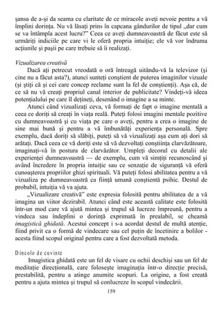 şansa de a-şi da seama cu claritate de ce miracole aveţi nevoie pentru a vă
împlini dorinţa. Nu vă lăsaţi prins în capcana gândurilor de tipul „dar cum
se va întâmpla acest lucru?” Ceea ce aveţi dumneavoastră de făcut este să
urmăriţi indiciile pe care vi le oferă propria intuiţie; ele vă vor îndruma
acţiunile şi paşii pe care trebuie să îi realizaţi.
Vizualizarea creativă
Dacă aţi petrecut vreodată o oră întreagă uitându-vă la televizor (şi
cine nu a făcut asta?), atunci sunteţi conştient de puterea imaginilor vizuale
(şi ştiţi că şi cei care concep reclame sunt la fel de conştienţi). Aşa că, de
ce să nu vă creaţi propriul canal interior de publicitate? Vindeţi-vă ideea
potenţialului pe care îl deţineţi, desenând o imagine a sa minte.
Atunci când vizualizaţi ceva, vă formaţi de fapt o imagine mentală a
ceea ce doriţi să creaţi în viaţa reală. Puteţi folosi imagini mentale pozitive
cu dumneavoastră şi cu viaţa pe care o aveţi, pentru a crea o imagine de
sine mai bună şi pentru a vă îmbunătăţi experienţa personală. Spre
exemplu, dacă doriţi să slăbiţi, puteţi să vă vizualizaţi aşa cum aţi dori să
arătaţi. Dacă ceea ce vă doriţi este să vă dezvoltaţi conştiinţa clarvăzătoare,
imaginaţi-vă în postura de clarvăzător. Umpleţi decorul cu detalii ale
experienţei dumneavoastră — de exemplu, cum vă simţiţi recunoscând şi
având încredere în propria intuiţie sau ce senzaţie de siguranţă vă oferă
cunoaşterea propriilor ghizi spirituali. Vă puteţi folosi abilitatea pentru a vă
vizualiza pe dumneavoastră ca fiinţă umană conştientă psihic. Destul de
probabil, intuiţia vă va ajuta.
„Vizualizare creativă” este expresia folosită pentru abilitatea de a vă
imagina un viitor dezirabil. Atunci când este această calitate este folosită
într-un mod care vă ajută mintea şi trupul să lucreze împreună, pentru a
vindeca sau îndeplini o dorinţă exprimată în prealabil, se cheamă
imagistică ghidată. Acestui concept i s-a acordat destul de multă atenţie,
fiind privit ca o formă de vindecare sau cel puţin de încetinire a bolilor -
acesta fiind scopul original pentru care a fost dezvoltată metoda.
D incolo de cuvinte
Imagistica ghidată este un fel de visare cu ochii deschişi sau un fel de
meditaţie direcţională, care foloseşte imaginaţia într-o direcţie precisă,
prestabilită, pentru a atinge anumite scopuri. La origine, a fost creată
pentru a ajuta mintea şi trupul să conlucreze în scopul vindecării.
159
 