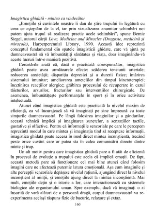 Imagistica ghidată - mintea ca vindecător
„Emoţiile şi cuvintele noastre îi dau de ştire trupului în legătură cu
ceea ce aşteptăm de la el, iar prin vizualizarea anumitor schimbări noi
putem ajuta trupul să realizeze practic acele schimbări”, spune Bernie
Siegel, autorul cărţii Love, Medicine and Miracles (Dragoste, medicină şi
miracole), Harperperennial Library, 1990. Această idee reprezintă
conceptul fundamental din spatele imagisticii ghidate, care vă ajută pe
dumneavoastră să vă îmbunătăţiţi sănătatea şi viaţa, doar imaginându-vă
aceste lucruri într-o manieră pozitivă.
Cercetările arată că, dacă e practicată corespunzător, imagistica
ghidată poate avea următoarele efecte: scăderea tensiunii arteriale;
reducerea anxietăţii; dispariţia depresiei şi a durerii fizice; întărirea
sistemului imunitar; ameliorarea ameţelilor din timpul kinetoterapiei;
încetinirea reacţiilor alergice; grăbirea procesului de recuperare în cazul
tăieturilor, arsurilor, fracturilor sau intervenţiilor chirurgicale. De
asemenea, îmbunătăţeşte performanţele în sport şi în orice activitate
intelectuală.
Atunci când imagistica ghidată este practicată la nivelul maxim de
eficienţă, ea vă încurajează să vă imaginaţi pe sine împreună cu toate
simţurile dumneavoastră. Pe lângă folosirea imaginilor şi a gândurilor,
această tehnică implică şi imaginarea sunetelor, a senzaţiilor tactile,
gustative şi olfactive. Pentru că informaţiile senzoriale pe care le percepem
reprezintă modul în care mintea şi imaginaţia tind să recepteze informaţii,
imagistica ghidată poate accesa în mod direct mintea inconştientă, trecând
peste orice cuvânt care ar putea sta în calea comunicării directe dintre
minte şi trup.
Un alt motiv pentru care imagistica ghidată pare a fi atât de eficientă
în procesul de evoluţie a trupului este acela că implică emoţii. De fapt,
această metodă pare să funcţioneze cel mai bine atunci când folosim
imagini care ne afectează puternic latura emoţională. Aşa cum imaginile şi
alte percepţii senzoriale depăşesc nivelul raţiunii, ajungând direct la nivelul
inconştient al minţii, şi emoţiile ajung direct la mintea inconştientă. Mai
mult, emoţiile deţin şi o istorie a lor, care interactionează cu sistemele
biologice ale organismului uman. Spre exemplu, dacă vă imaginaţi o zi
însorită de vară alături de o persoană dragă, corpul dumneavoastră va re-
experimenta acelaşi răspuns fizic de bucurie, relaxare şi extaz.
160
 