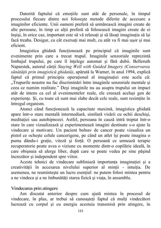 Datorită faptului că emoţiile sunt atât de personale, în timpul
procesului fiecare dintre noi foloseşte metode diferite de accesare a
imaginilor eficiente. Unii oameni preferă să urmărească imagini create de
alte persoane, în timp ce alţii preferă să folosească imagini create de ei
înşişi, în orice caz, important este să vă relaxaţi şi să lăsaţi imaginaţia să îşi
facă treaba. Desigur, cu cât exersaţi mai mult, cu atât va fi mai uşor şi mai
eficient.
Imagistica ghidată funcţionează pe principiul că imaginile sunt
evenimente prin care a trecut trupul. Imaginile senzoriale reprezintă
limbajul trupului, pe care îl înţelege automat şi fără dubii. Belleruth
Naparstek, autorul cărţii Staying Well with Guided Imagery (Conservarea
sănătăţii prin imagistică ghidată), apărută la Warner, în anul 1994, explică
faptul că primul principiu operaţional al imaginaţiei este acela că:
„Trupurile noastre nu fac discriminări între imaginile senzoriale mentale şi
ceea ce numim realitate.” Deşi imaginile nu au asupra trupului un impact
atât de intens ca cel al evenimentelor reale, ele creează acelaşi gen de
experienţe. Şi, cu toate că sunt mai slabe decât cele reale, sunt resimţite în
întregul organism.
Atunci când funcţionează la capacitate maximă, imagistica ghidată
apare într-o stare mentală intermediară, similară visării cu ochii deschişi,
meditaţiei sau autohipnozei. Astfel, persoana în cauză intră treptat într-o
stare în care vizualizează şi experimentează imagini destinate s-o ajute la
vindecare şi motivare. Un pacient bolnav de cancer poate vizualiza un
pistol ce ocheşte celule cancerigene, pe când un atlet îşi poate imagina o
puma dându-i graţie, viteză şi forţă. O persoană ce urmează terapie
recuperatorie poate avea o viziune cu momente dintr-o copilărie ideală, în
care obişnuia să alerge liber, după care se poate vedea pe sine păşind
încrezător şi independent spre viitor.
Aceste tehnici de vindecare subliniază importanţa imaginaţiei şi a
creativităţii în accesarea nivelului superior al minţii - intuiţia. De
asemenea, ne reaminteşte un lucru esenţial: ne putem folosi mintea pentru
a ne vindeca şi a ne îmbunătăţi starea fizică şi viaţa, în ansamblu.
Vindecarea prin atingere
Am discutat anterior despre cum ajută mintea în procesul de
vindecare, în plus, ar trebui să cunoaşteţi faptul că mulţi vindecători
lucrează cu corpul şi cu energia acestuia transmisă prin atingere, în
161
 