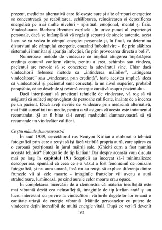prezent, medicina alternativă care foloseşte aure şi alte câmpuri energetice
se concentrează pe reabilitarea, echilibrarea, reîncărcarea şi detoxifierea
energetică pe mai multe niveluri - spiritual, emoţional, mental şi fizic.
Vindecătoarea Barbara Brennen explică: „In orice punct al experienţei
personale, dacă se întâmplă să vă regăsiţi separaţi de sinele autentic, acest
lucru se va vedea în câmpul energiei personale şi, în final, va determina
distorsiuni ale câmpului energetic, cauzând îmbolnăvire - fie prin slăbirea
sistemului imunitar şi apariţia infecţiei, fie prin provocarea directă a bolii”.
Numeroase metode de vindecare ce implică atingerea împărtăşesc
credinţa comună conform căreia, pentru a crea, schimba sau vindeca,
pacientul are nevoie să se conecteze la adevăratul sine. Chiar dacă
vindecătorii folosesc metode ca „întinderea mâinilor”, „atingerea
vindecătoare” sau „vindecarea prin credinţă”, toate acestea implică ideea
că vindecătorul şi pacientul sunt conectaţi la un nivel superior, probabil
parapsihic, ce se deschide şi revarsă energie curativă asupra pacientului.
Dacă intenţionaţi să practicaţi tehnicile de vindecare, vă rog să vă
asiguraţi că sunteţi supravegheat de persoane calificate, înainte de a încerca
pe un pacient. Dacă aveţi nevoie de vindecare prin medicină alternativă,
mai întâi consultaţi un medic, pentru a vă asigura că acesta este tratamentul
recomandat. Şi ar fi bine să-i cereţi medicului dumneavoastră să vă
recomande un vindecător calificat.
Ce ştiu mâinile dumneavoastră
În anul 1939, cercetătorul rus Semyon Kirlian a elaborat o tehnică
fotografică prin care a reuşit să îşi facă vizibilă propria aură, care apărea ca
o coroană poziţionată în jurul mâinii sale. (Ghiciţi cum a fost numită
această tehnică? Fotografie de tip kirlian! Dar despre aceasta vom discuta
mai pe larg în capitolul 19.) Scepticii au încercat să-i minimalizeze
descoperirea, spunând că ceea ce s-a văzut a fost fenomenul de ionizare
fotografică, şi nu aura umană, însă nu au reuşit să explice diferenţa dintre
frunzele vii şi cele moarte - imaginile frunzelor vii aveau o aură
strălucitoare, luminoasă, pe când aurele celor moarte erau opace.
În completarea încercării de a demonstra că materia însufleţită este
mai vibrantă decât cea neînsufleţită, imaginile de tip kirlian arată şi un
lucru interesant cu privire la vindecători: vârfurile degetelor lor emană o
cantitate uriaşă de energie vibrantă. Mâinile persoanelor cu putere de
vindecare deţin incredibil de multă energie vitală. După ce veţi fi devenit
162
 