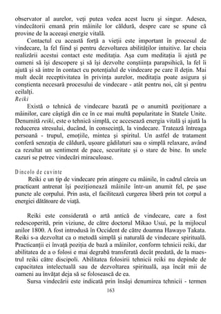 observator al aurelor, veţi putea vedea acest lucru şi singur. Adesea,
vindecătorii emană prin mâinile lor căldură, despre care se spune că
provine de la aceeaşi energie vitală.
Contactul cu această forţă a vieţii este important în procesul de
vindecare, la fel fiind şi pentru dezvoltarea abilităţilor intuitive. Iar cheia
realizării acestui contact este meditaţia. Aşa cum meditaţia îi ajută pe
oameni să îşi descopere şi să îşi dezvolte conştiinţa parapsihică, la fel îi
ajută şi să intre în contact cu potenţialul de vindecare pe care îl deţin. Mai
mult decât receptivitatea în privinţa aurelor, meditaţia poate asigura şi
conştienta necesară procesului de vindecare - atât pentru noi, cât şi pentru
ceilalţi.
Reiki
Există o tehnică de vindecare bazată pe o anumită poziţionare a
mâinilor, care câştigă din ce în ce mai multă popularitate în Statele Unite.
Denumită reiki, este o tehnică simplă, ce accesează energia vitală şi ajută la
reducerea stresului, ducând, în consecinţă, la vindecare. Tratează întreaga
persoană - trupul, emoţiile, mintea şi spiritul. Un astfel de tratament
conferă senzaţia de căldură, uşoare gâdilaturi sau o simplă relaxare, având
ca rezultat un sentiment de pace, securitate şi o stare de bine. In unele
cazuri se petrec vindecări miraculoase.
D incolo de cuvinte
Reiki e un tip de vindecare prin atingere cu mâinile, în cadrul căreia un
practicant antrenat îşi poziţionează mâinile într-un anumit fel, pe şase
puncte ale corpului. Prin asta, el facilitează curgerea liberă prin tot corpul a
energiei dătătoare de viaţă.
Reiki este considerată o artă antică de vindecare, care a fost
redescoperită, prin viziune, de către doctorul Mikao Usui, pe la mijlocul
anilor 1800. A fost introdusă în Occident de către doamna Hawayo Takata.
Reiki s-a dezvoltat ca o metodă simplă şi naturală de vindecare spirituală.
Practicanţii ei învaţă poziţia de bază a mâinilor, conform tehnicii reiki, dar
abilitatea de a o folosi e mai degrabă transferată decât predată, de la maes-
trul reiki către discipoli. Abilitatea folosirii tehnicii reiki nu depinde de
capacitatea intelectuală sau de dezvoltarea spirituală, aşa încât mii de
oameni au învăţat deja să se folosească de ea.
Sursa vindecării este indicată prin însăşi denumirea tehnicii - termen
163
 