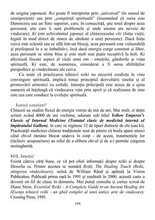 de origine japoneză. Rei poate fi interpretat prin „universal” (în sensul de
omniprezent) sau prin „conştiinţă spirituală” (însemnând că sursa este
Dumnezeu sau un Sine superior, care, în consecinţă, ştie totul despre acea
persoană, ştie care îi sunt problemele şi unde anume are nevoie de
vindecare). Ki este echivalentul japonez al chinezescului chi (forţa vieţii,
legată în mod direct de starea de sănătate a unei persoane). Dacă forţa
cuiva este scăzută sau se află într-un blocaj, acea persoană este vulnerabilă
şi predispusă la a se îmbolnăvi, însă dacă energia curge constant şi liber,
acea persoană se simte bine şi este mult mai puţin receptivă la boli. Ki
afectează fiecare aspect al vieţii unui om - emoţiile, gândurile şi viaţa
spirituală. Ki este, de asemenea, considerat a fi sursa abilităţilor
parapsihice şi vindecătoare ale cuiva.
Cu toate că practicarea tehnicii reiki nu necesită credinţa în vreo
convingere spirituală, implică totuşi principiul dezvoltării sinelui şi al
promovării armoniei cu ceilalţi. Intenţia principală este aceea de a ajuta
oamenii să înţeleagă că vindecarea vine prin spirit şi că realizarea de sine
este cea care conduce la evoluţie spirituală.
Sunteţi conştient?
Chinezii au studiat fluxul de energie vreme de mii de ani. Mai mult, ei deţin
scrieri având 4000 de ani vechime, adunate sub titlul Yellow Emperor's
Classic of Internal Medicine (Tratatul clasic de medicină internă al
împăratului Galben), în care se regăsesc 32 de tipuri distincte de chi (sau ki).
Practicanţii medicinei chineze tradiţionale sunt de părere că boala apare atunci
când chi-ul rămâne blocat undeva în corp - de aceea, tratamentele lor
(inclusiv acupunctura) au rolul de a elibera chi-ul şi de a-i permite curgerea
nestingherită.
SOS, Intuiţia!
Există câteva cărţi bune, ce vă pot oferi informaţii despre reiki şi despre
filosofia sa. Printre acestea se numără Reiki, The Healing Touch (Reiki,
atingerea vindecătoare), scrisă de William Rând şi apărută la Vision
Publication. Publicată prima oară în 1991 şi reeditată în 2000, această carte a
devenit un fel de clasic în domeniu. Mai puteţi consulta şi cartea scrisă de
Diane Stein: Essential Reiki - A Complete Guide to an Ancient Healing Art
(Esenţa tehnicii reiki - un ghid complet al unei antice arte de vindecare),
Crossing Press, 1995.
164
 