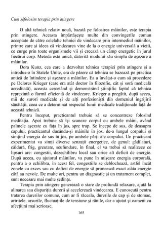 Cum săfolosim terapia prin atingere
O altă tehnică relativ nouă, bazată pe folosirea mâinilor, este terapia
prin atingere. Aceasta împărtăşeşte multe din convingerile comun
acceptate de către celelalte tehnici de vindecare prin intermediul mâinilor,
printre care şi ideea că vindecarea vine de la o energie universală a vieţii,
ce curge prin toate organismele vii şi creează un câmp energetic în jurul
fiecărui corp. Metoda este unică, datorită modului său simplu de aşezare a
mâinilor.
Dora Kunz, cea care a dezvoltat tehnica terapiei prin atingere şi a
introdus-o în Statele Unite, era de părere că tehnica se bazează pe practica
antică de întindere şi aşezare a mâinilor. Ea a învăţat-o cum să procedeze
pe Delores Krieger (care era atât doctor în filozofie, cât şi soră medicală
acreditată), aceasta cercetând şi demonstrând ştiinţific faptul că tehnica
reprezintă o formă eficientă de vindecare. Krieger a pregătit, după aceea,
mii de surori medicale şi de alţi profesionişti din domeniul îngrijirii
sănătăţii, ceea ce a determinat respectul lumii medicale tradiţionale faţă de
această tehnică.
Pentru început, practicantul trebuie să se concentreze folosind
meditaţia. Apoi trebuie să îşi scaneze corpul cu ambele mâini, având
palmele aşezate cu faţa în jos, spre trup. Se începe de sus, de deasupra
capului, practicantul ducându-şi mâinile în jos, de-a lungul corpului şi
simţind energia de sus în jos, pe ambele părţi ale corpului. Un practicant
experimentat va simţi diverse senzaţii energetice, de genul: gâdilaturi,
căldură, frig, greutate, scufundare, în final, el va trebui să realizeze ce
lipsuri are: congestii, dezechilibru local sau orice alt deficit de energie.
După aceea, cu ajutorul mâinilor, va pune în mişcare energia corporală,
pentru a o echilibra, în acest fel, congestiile se deblochează, astfel încât
zonele cu exces sau cu deficit de energie să primească exact atâta energie
câtă au nevoie. De multe ori, pentru un diagnostic şi un tratament complet,
sunt necesare mai multe şedinţe.
Terapia prin atingere generează o stare de profundă relaxare, ajută la
alinarea sau dispariţia durerii şi accelerează vindecarea. E cunoscută pentru
tratarea durerilor comune, cum ar fi răceala, durerile de cap şi de stomac,
artritele, arsurile, fluctuaţiile de tensiune şi rănile, dar a ajutat şi oameni cu
afecţiuni mai serioase.
165
 