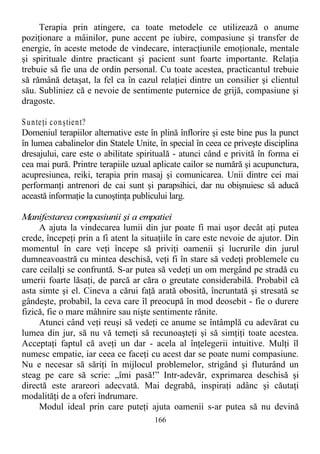 Terapia prin atingere, ca toate metodele ce utilizează o anume
poziţionare a mâinilor, pune accent pe iubire, compasiune şi transfer de
energie, în aceste metode de vindecare, interacţiunile emoţionale, mentale
şi spirituale dintre practicant şi pacient sunt foarte importante. Relaţia
trebuie să fie una de ordin personal. Cu toate acestea, practicantul trebuie
să rămână detaşat, la fel ca în cazul relaţiei dintre un consilier şi clientul
său. Subliniez că e nevoie de sentimente puternice de grijă, compasiune şi
dragoste.
Sunteţi conştient?
Domeniul terapiilor alternative este în plină înflorire şi este bine pus la punct
în lumea cabalinelor din Statele Unite, în special în ceea ce priveşte disciplina
dresajului, care este o abilitate spirituală - atunci când e privită în forma ei
cea mai pură. Printre terapiile uzual aplicate cailor se numără şi acupunctura,
acupresiunea, reiki, terapia prin masaj şi comunicarea. Unii dintre cei mai
performanţi antrenori de cai sunt şi parapsihici, dar nu obişnuiesc să aducă
această informaţie la cunoştinţa publicului larg.
Manifestarea compasiunii şi a empatiei
A ajuta la vindecarea lumii din jur poate fi mai uşor decât aţi putea
crede, începeţi prin a fi atent la situaţiile în care este nevoie de ajutor. Din
momentul în care veţi începe să priviţi oamenii şi lucrurile din jurul
dumneavoastră cu mintea deschisă, veţi fi în stare să vedeţi problemele cu
care ceilalţi se confruntă. S-ar putea să vedeţi un om mergând pe stradă cu
umerii foarte lăsaţi, de parcă ar căra o greutate considerabilă. Probabil că
asta simte şi el. Cineva a cărui faţă arată obosită, încruntată şi stresată se
gândeşte, probabil, la ceva care îl preocupă în mod deosebit - fie o durere
fizică, fie o mare mâhnire sau nişte sentimente rănite.
Atunci când veţi reuşi să vedeţi ce anume se întâmplă cu adevărat cu
lumea din jur, să nu vă temeţi să recunoaşteţi şi să simţiţi toate acestea.
Acceptaţi faptul că aveţi un dar - acela al înţelegerii intuitive. Mulţi îl
numesc empatie, iar ceea ce faceţi cu acest dar se poate numi compasiune.
Nu e necesar să săriţi în mijlocul problemelor, strigând şi fluturând un
steag pe care să scrie: „îmi pasă!” Intr-adevăr, exprimarea deschisă şi
directă este arareori adecvată. Mai degrabă, inspiraţi adânc şi căutaţi
modalităţi de a oferi îndrumare.
Modul ideal prin care puteţi ajuta oamenii s-ar putea să nu devină
166
 