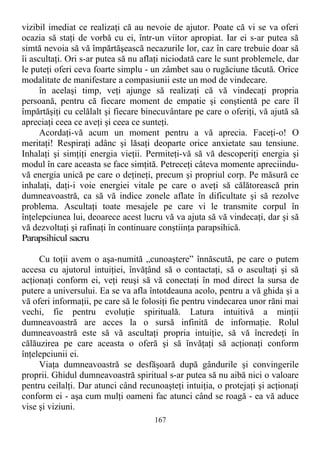 vizibil imediat ce realizaţi că au nevoie de ajutor. Poate că vi se va oferi
ocazia să staţi de vorbă cu ei, într-un viitor apropiat. Iar ei s-ar putea să
simtă nevoia să vă împărtăşească necazurile lor, caz în care trebuie doar să
îi ascultaţi. Ori s-ar putea să nu aflaţi niciodată care le sunt problemele, dar
le puteţi oferi ceva foarte simplu - un zâmbet sau o rugăciune tăcută. Orice
modalitate de manifestare a compasiunii este un mod de vindecare.
în acelaşi timp, veţi ajunge să realizaţi că vă vindecaţi propria
persoană, pentru că fiecare moment de empatie şi conştientă pe care îl
împărtăşiţi cu celălalt şi fiecare binecuvântare pe care o oferiţi, vă ajută să
apreciaţi ceea ce aveţi şi ceea ce sunteţi.
Acordaţi-vă acum un moment pentru a vă aprecia. Faceţi-o! O
meritaţi! Respiraţi adânc şi lăsaţi deoparte orice anxietate sau tensiune.
Inhalaţi şi simţiţi energia vieţii. Permiteţi-vă să vă descoperiţi energia şi
modul în care aceasta se face simţită. Petreceţi câteva momente apreciindu-
vă energia unică pe care o deţineţi, precum şi propriul corp. Pe măsură ce
inhalaţi, daţi-i voie energiei vitale pe care o aveţi să călătorească prin
dumneavoastră, ca să vă indice zonele aflate în dificultate şi să rezolve
problema. Ascultaţi toate mesajele pe care vi le transmite corpul în
înţelepciunea lui, deoarece acest lucru vă va ajuta să vă vindecaţi, dar şi să
vă dezvoltaţi şi rafinaţi în continuare conştiinţa parapsihică.
Parapsihicul sacru
Cu toţii avem o aşa-numită „cunoaştere” înnăscută, pe care o putem
accesa cu ajutorul intuiţiei, învăţând să o contactaţi, să o ascultaţi şi să
acţionaţi conform ei, veţi reuşi să vă conectaţi în mod direct la sursa de
putere a universului. Ea se va afla întotdeauna acolo, pentru a vă ghida şi a
vă oferi informaţii, pe care să le folosiţi fie pentru vindecarea unor răni mai
vechi, fie pentru evoluţie spirituală. Latura intuitivă a minţii
dumneavoastră are acces la o sursă infinită de informaţie. Rolul
dumneavoastră este să vă ascultaţi propria intuiţie, să vă încredeţi în
călăuzirea pe care aceasta o oferă şi să învăţaţi să acţionaţi conform
înţelepciunii ei.
Viaţa dumneavoastră se desfăşoară după gândurile şi convingerile
proprii. Ghidul dumneavoastră spiritual s-ar putea să nu aibă nici o valoare
pentru ceilalţi. Dar atunci când recunoaşteţi intuiţia, o protejaţi şi acţionaţi
conform ei - aşa cum mulţi oameni fac atunci când se roagă - ea vă aduce
vise şi viziuni.
167
 