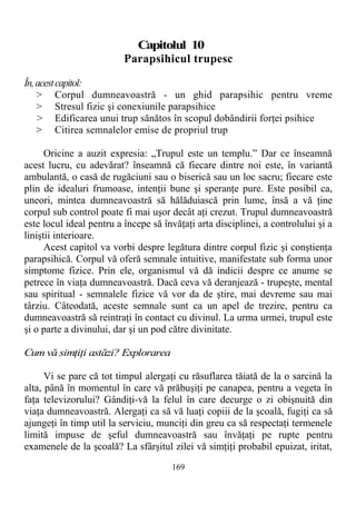 Capitolul 10
Parapsihicul trupesc
În,acestcapitol:
> Corpul dumneavoastră - un ghid parapsihic pentru vreme
> Stresul fizic şi conexiunile parapsihice
> Edificarea unui trup sănătos în scopul dobândirii forţei psihice
> Citirea semnalelor emise de propriul trup
Oricine a auzit expresia: „Trupul este un templu.” Dar ce înseamnă
acest lucru, cu adevărat? înseamnă că fiecare dintre noi este, în variantă
ambulantă, o casă de rugăciuni sau o biserică sau un loc sacru; fiecare este
plin de idealuri frumoase, intenţii bune şi speranţe pure. Este posibil ca,
uneori, mintea dumneavoastră să hălăduiască prin lume, însă a vă ţine
corpul sub control poate fi mai uşor decât aţi crezut. Trupul dumneavoastră
este locul ideal pentru a începe să învăţaţi arta disciplinei, a controlului şi a
liniştii interioare.
Acest capitol va vorbi despre legătura dintre corpul fizic şi conştienţa
parapsihică. Corpul vă oferă semnale intuitive, manifestate sub forma unor
simptome fizice. Prin ele, organismul vă dă indicii despre ce anume se
petrece în viaţa dumneavoastră. Dacă ceva vă deranjează - trupeşte, mental
sau spiritual - semnalele fizice vă vor da de ştire, mai devreme sau mai
târziu. Câteodată, aceste semnale sunt ca un apel de trezire, pentru ca
dumneavoastră să reintraţi în contact cu divinul. La urma urmei, trupul este
şi o parte a divinului, dar şi un pod către divinitate.
Cum vă simţiţi astăzi? Explorarea
Vi se pare că tot timpul alergaţi cu răsuflarea tăiată de la o sarcină la
alta, până în momentul în care vă prăbuşiţi pe canapea, pentru a vegeta în
faţa televizorului? Gândiţi-vă la felul în care decurge o zi obişnuită din
viaţa dumneavoastră. Alergaţi ca să vă luaţi copiii de la şcoală, fugiţi ca să
ajungeţi în timp util la serviciu, munciţi din greu ca să respectaţi termenele
limită impuse de şeful dumneavoastră sau învăţaţi pe rupte pentru
examenele de la şcoală? La sfârşitul zilei vă simţiţi probabil epuizat, iritat,
169
 