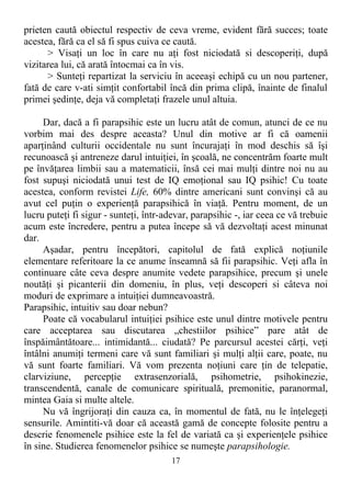 prieten caută obiectul respectiv de ceva vreme, evident fără succes; toate
acestea, fără ca el să fi spus cuiva ce caută.
> Visaţi un loc în care nu aţi fost niciodată si descoperiţi, după
vizitarea lui, că arată întocmai ca în vis.
> Sunteţi repartizat la serviciu în aceeaşi echipă cu un nou partener,
fată de care v-ati simţit confortabil încă din prima clipă, înainte de finalul
primei şedinţe, deja vă completaţi frazele unul altuia.
Dar, dacă a fi parapsihic este un lucru atât de comun, atunci de ce nu
vorbim mai des despre aceasta? Unul din motive ar fi că oamenii
aparţinând culturii occidentale nu sunt încurajaţi în mod deschis să îşi
recunoască şi antreneze darul intuiţiei, în şcoală, ne concentrăm foarte mult
pe învăţarea limbii sau a matematicii, însă cei mai mulţi dintre noi nu au
fost supuşi niciodată unui test de IQ emoţional sau IQ psihic! Cu toate
acestea, conform revistei Life, 60% dintre americani sunt convinşi că au
avut cel puţin o experienţă parapsihică în viaţă. Pentru moment, de un
lucru puteţi fi sigur - sunteţi, într-adevar, parapsihic -, iar ceea ce vă trebuie
acum este încredere, pentru a putea începe să vă dezvoltaţi acest minunat
dar.
Aşadar, pentru începători, capitolul de fată explică noţiunile
elementare referitoare la ce anume înseamnă să fii parapsihic. Veţi afla în
continuare câte ceva despre anumite vedete parapsihice, precum şi unele
noutăţi şi picanterii din domeniu, în plus, veţi descoperi si câteva noi
moduri de exprimare a intuiţiei dumneavoastră.
Parapsihic, intuitiv sau doar nebun?
Poate că vocabularul intuiţiei psihice este unul dintre motivele pentru
care acceptarea sau discutarea „chestiilor psihice” pare atât de
înspăimântătoare... intimidantă... ciudată? Pe parcursul acestei cărţi, veţi
întâlni anumiţi termeni care vă sunt familiari şi mulţi alţii care, poate, nu
vă sunt foarte familiari. Vă vom prezenta noţiuni care ţin de telepatie,
clarviziune, percepţie extrasenzorială, psihometrie, psihokinezie,
transcendentă, canale de comunicare spirituală, premonitie, paranormal,
mintea Gaia si multe altele.
Nu vă îngrijoraţi din cauza ca, în momentul de fată, nu le înţelegeţi
sensurile. Amintiti-vă doar că această gamă de concepte folosite pentru a
descrie fenomenele psihice este la fel de variată ca şi experienţele psihice
în sine. Studierea fenomenelor psihice se numeşte parapsihologie.
17
 