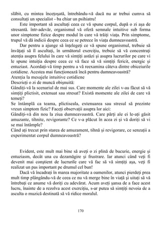 slăbit, cu mintea înceţoşată, întrebându-vă dacă nu ar trebui cumva să
consultaţi un specialist - ba chiar un psihiatru!
Este important să ascultaţi ceea ce vă spune corpul, după o zi aşa de
stresantă. într-adevăr, organismul vă oferă semnale intuitive sub forma
unor simptome fizice despre modul în care vă trăiţi viaţa. Prin simptome,
trupul vă dă indicii despre ceea ce se petrece în viaţa dumneavoastră.
Dar pentru a ajunge să înţelegeţi ce vă spune organismul, trebuie să
învăţaţi să îl ascultaţi, în următorul exerciţiu, trebuie să vă concentraţi
atenţia asupra felului în care vă simţiţi astăzi şi asupra lucrurilor pe care vi
le spune intuiţia despre ceea ce vă face să vă simţiţi fericit, energic şi
entuziast. Acordaţi-vă timp pentru a vă reexamina câteva dintre obiceiurile
cotidiene. Acestea mai funcţionează încă pentru dumneavoastră?
Atenţia la mesajele intuitive cotidiene
Descrieţi o zi de muncă obişnuită:
Gândiţi-vă la scenariul de mai sus. Care momente ale zilei v-au făcut să vă
simţiţi plictisit, extenuat sau stresat? Există momente ale zilei de care vă
temeţi?
Se întâmplă ca teama, plictiseala, extenuarea sau stresul să prezinte
vreun simptom fizic? Faceţi observaţii asupra lor aici:
Gândiţi-vă din nou la ziua dumneavoastră. Care părţi ale ei le-aţi găsit
amuzante, tihnite, revigorante? Ce v-a plăcut în acea zi şi vă doriţi să vi
se mai întâmple?
Când aţi trecut prin starea de amuzament, tihnă şi revigorare, ce senzaţii a
experimentat corpul dumneavoastră?
Evident, este mult mai bine să aveţi o zi plină de bucurie, energie şi
entuziasm, decât una cu dezamăgire şi frustrare. Iar atunci când veţi fi
devenit mai conştient de lucrurile care vă fac să vă simţiţi aşa, veţi fi
realizat un pas important pe drumul cel bun!
Dacă vă încadraţi în marea majoritate a oamenilor, atunci pierdeţi prea
mult timp plângându-vă de ceea ce nu vă merge bine în viaţă şi uitaţi să vă
întrebaţi ce anume vă doriţi cu adevărat. Acum aveţi şansa de a face acest
lucru, înainte de a rezolva acest exerciţiu, s-ar putea să simţiţi nevoia de a
asculta o muzică destinată să vă ridice moralul.
170
 