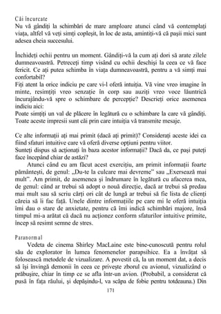 Căi încurcate
Nu vă gândiţi la schimbări de mare amploare atunci când vă contemplaţi
viaţa, altfel vă veţi simţi copleşit, în loc de asta, amintiţi-vă că paşii mici sunt
adesea cheia succesului.
Închideţi ochii pentru un moment. Gândiţi-vă la cum aţi dori să arate zilele
dumneavoastră. Petreceţi timp visând cu ochii deschişi la ceea ce vă face
fericit. Ce aţi putea schimba în viaţa dumneavoastră, pentru a vă simţi mai
confortabil?
Fiţi atent la orice indiciu pe care vi-l oferă intuiţia. Vă vine vreo imagine în
minte, resimţiţi vreo senzaţie în corp sau auziţi vreo voce lăuntrică
încurajându-vă spre o schimbare de percepţie? Descrieţi orice asemenea
indiciu aici:
Poate simţiţi un val de plăcere în legătură cu o schimbare la care vă gândiţi.
Toate aceste impresii sunt căi prin care intuiţia vă transmite mesaje.
Ce alte informaţii aţi mai primit (dacă aţi primit)? Consideraţi aceste idei ca
fiind sfaturi intuitive care vă oferă diverse opţiuni pentru viitor.
Sunteţi dispus să acţionaţi în baza acestor informaţii? Dacă da, ce paşi puteţi
face începând chiar de astăzi?
Atunci când eu am făcut acest exerciţiu, am primit informaţii foarte
pământeşti, de genul: „Du-te la culcare mai devreme” sau „Exersează mai
mult”. Am primit, de asemenea şi îndrumare în legătură cu afacerea mea,
de genul: când ar trebui să adopt o nouă direcţie, dacă ar trebui să predau
mai mult sau să scriu cărţi ori cât de lungă ar trebui să fie lista de clienţi
căreia să îi fac faţă. Unele dintre informaţiile pe care mi le oferă intuiţia
îmi dau o stare de anxietate, pentru că îmi indică schimbări majore, însă
timpul mi-a arătat că dacă nu acţionez conform sfaturilor intuitive primite,
încep să resimt semne de stres.
Paranorm al
Vedeta de cinema Shirley MacLaine este bine-cunoscută pentru rolul
său de explorator în lumea fenomenelor parapsihice. Ea a învăţat să
folosească metodele de vizualizare. A povestit că, la un moment dat, a decis
să îşi învingă demonii în ceea ce priveşte zborul cu avionul, vizualizând o
prăbuşire, chiar în timp ce se afla într-un avion. (Probabil, a considerat că
pusă în faţa răului, şi depăşindu-l, va scăpa de fobie pentru totdeauna.) Din
171
 