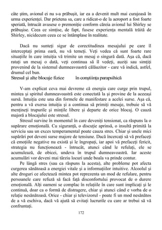 câte ştim, avionul ei nu s-a prăbuşit, iar ea a devenit mult mai curajoasă în
urma experienţei. Dar prietena sa, care a ridicat-o de la aeroport a fost foarte
speriată, întrucât avusese o premoniţie conform căreia avionul lui Shirley se
prăbuşise. Ceea ce simţise, de fapt, fusese experienţa mentală trăită de
Shirley, nicidecum ceea ce se întâmplase în realitate.
Dacă nu sunteţi sigur de corectitudinea mesajului pe care îl
interceptaţi prima oară, nu vă temeţi. Veţi vedea că sunt foarte rare
situaţiile în care intuiţia vă trimite un mesaj o singură dată. Aşa că, dacă
rataţi un mesaj o dată, veţi continua să îl vedeţi, auziţi sau simţiţi
provenind de la sistemul dumneavoastră călăuzitor - care vă indică, astfel,
drumul cel bun.
Stresul şi alte blocaje fizice în conştiinţa parapsihică
V-am explicat ceva mai devreme că energia care curge prin trupul,
mintea şi spiritul dumneavoastră este conectată la şi provine de la aceeaşi
sursă. Intuiţia este una din formele de manifestare a acelei surse. Aşa că,
pentru a vă exersa intuiţia şi a continua să primiţi mesaje, trebuie să vă
menţineţi trupurile şi minţile libere şi departe de orice blocaj. O cauză
majoră a blocajului este stresul.
Stresul survine în momentul în care deveniţi tensionat, ca răspuns la o
supărare emoţională. Cu siguranţă, o discuţie aprinsă, o insultă primită la
serviciu sau un exces temperamental poate cauza stres. Chiar şi unele mici
supărări pot deveni surse majore de tensiune. Dacă încercaţi să vă prefaceţi
că emoţiile negative nu există şi le îngropaţi, iar apoi vă prefaceţi fericit,
strategia nu funcţionează - întrucât, atunci când le refulaţi, ele se
acumulează, de obicei, undeva în trupul dumneavoastră. Iar aceste
acumulări vor deveni mai târziu locuri unde boala va prinde contur.
Pe lângă stres (sau ca răspuns la acesta), alte probleme pot afecta
curgerea sănătoasă a energiei vitale şi a informaţiilor intuitive. Alcoolul şi
alte droguri ce afectează mintea pot reprezenta un mod de refulare, pentru
persoanele care refuză să facă faţă disconfortului provocat de o durere
emoţională. Alţi oameni se complac în relaţiile în care sunt implicaţi şi le
continuă, doar ca o formă de distragere, chiar şi atunci când e vorba de o
relaţie nesănătoasă. Orice - chiar şi televizorul - poate fi un mod nesănătos
de a vă eschiva, dacă vă ajută să evitaţi lucrurile cu care ar trebui să vă
confruntaţi.
172
 