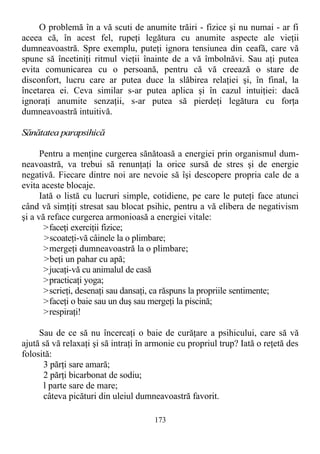 O problemă în a vă scuti de anumite trăiri - fizice şi nu numai - ar fi
aceea că, în acest fel, rupeţi legătura cu anumite aspecte ale vieţii
dumneavoastră. Spre exemplu, puteţi ignora tensiunea din ceafă, care vă
spune să încetiniţi ritmul vieţii înainte de a vă îmbolnăvi. Sau aţi putea
evita comunicarea cu o persoană, pentru că vă creează o stare de
disconfort, lucru care ar putea duce la slăbirea relaţiei şi, în final, la
încetarea ei. Ceva similar s-ar putea aplica şi în cazul intuiţiei: dacă
ignoraţi anumite senzaţii, s-ar putea să pierdeţi legătura cu forţa
dumneavoastră intuitivă.
Sănătatea parapsihică
Pentru a menţine curgerea sănătoasă a energiei prin organismul dum-
neavoastră, va trebui să renunţaţi la orice sursă de stres şi de energie
negativă. Fiecare dintre noi are nevoie să îşi descopere propria cale de a
evita aceste blocaje.
Iată o listă cu lucruri simple, cotidiene, pe care le puteţi face atunci
când vă simţiţi stresat sau blocat psihic, pentru a vă elibera de negativism
şi a vă reface curgerea armonioasă a energiei vitale:
>faceţi exerciţii fizice;
>scoateţi-vă câinele la o plimbare;
>mergeţi dumneavoastră la o plimbare;
>beţi un pahar cu apă;
>jucaţi-vă cu animalul de casă
>practicaţi yoga;
>scrieţi, desenaţi sau dansaţi, ca răspuns la propriile sentimente;
>faceţi o baie sau un duş sau mergeţi la piscină;
>respiraţi!
Sau de ce să nu încercaţi o baie de curăţare a psihicului, care să vă
ajută să vă relaxaţi şi să intraţi în armonie cu propriul trup? Iată o reţetă des
folosită:
3 părţi sare amară;
2 părţi bicarbonat de sodiu;
l parte sare de mare;
câteva picături din uleiul dumneavoastră favorit.
173
 