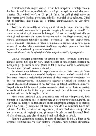 Amestecaţi toate ingredientele într-un bol încăpător. Umpleţi cada şi
dizolvaţi în apă între o jumătate de ceaşcă şi o ceaşcă întreagă din acest
amestec. Scoateţi-vă telefonul din priză. Intraţi în cadă şi staţi acolo un
timp pentru a vă îmbiba, permiţând minţii şi trupului să se relaxeze. Când
veţi fi terminat, atât pielea cât şi mintea dumneavoastră se vor simţi
minunat.
Toate aceste activităţi vă vor ajuta să vă simţiţi mai bine în pielea
dumneavoastră, mai conectat la propria energie şi la energia universală. Iar
atunci când vă simţiţi conectat la întregul Univers, vă simţiţi mai plin de
viaţă şi mai receptiv din punct de vedere psihic. Pe lângă aceasta, mulţi
oameni explorează tehnicile sănătăţii alternative - precum acupunctura,
reiki şi masajul - pentru a se relaxa şi a deveni receptivi. Şi cu toţii avem
nevoie să ne dezvoltăm obiceiuri sănătoase regulate, pentru a face faţă
impasurilor emoţionale şi stresului cotidian.
Principiile de bază ale îngrijirii fizicului în scopul dezvoltării parapsihice
Câteva principii elementare se aplică în cazul fiecăruia dintre noi:
mâncaţi corect, beţi apă din plin, faceţi mişcare în mod regulat, odihniţi-vă
îndeajuns şi fiţi sincer cu sine. (Sună la fel cu ce zice mama de obicei, nu?
Poate chiar e vorba de intuiţie maternă.)
Furnizarea unor informaţii comprehensive despre diete, exerciţii fizice
şi metode de reducere a stresului depăşeşte cu mult cadrul acestei cărţi.
Evaluarea corectă a obiceiurilor culinare si, dacă e necesar, corectarea lor
ţine de dumneavoastră, îmbunătăţirea acestor obiceiuri se impune în
special atunci când încercaţi să vă dezvoltaţi şi folosiţi abilităţile intuitive.
Trupul este un fel de antenă pentru mesajele intuitive, iar dacă nu sunteţi
într-o formă foarte bună, foarte probabil nu veţi reuşi să interceptaţi într-o
manieră adecvată informaţiile trimise.
Menţinerea unei stări bune de sănătate este realmente importantă, dacă
plănuiţi să îi ajutaţi pe alţii în problemele cu care ei se confruntă, pentru că
s-ar putea să începeţi să transmiteţi altora din propria energie şi să sfârşiţi
prin a fi epuizat. Şi care este cel mai bun mod de a vă reîncărca bateriile?
Odihna! Ascultaţi ce vă spune organismul, atunci când vă sfătuieşte să o
luaţi mai uşor, să respiraţi adânc şi mergeţi la culcare mai devreme! Dacă
vă simţiţi epuizat, este clar că munciţi mai mult decât ar trebui.
Pentru a vă menţine sănătos, în forţă şi rezistent la boli, e bine să vă
rezervaţi timp pentru a vă întări sistemul imunitar. Suplimentele alimentare
174
 
