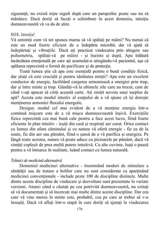siguranţă, nu există nişte reguli după care un parapsihic poate sau nu să
mănânce. Dacă doriţi să faceţi o schimbare în acest domeniu, intuiţia
dumneavoastră vă va da de ştire.
SOS, Intuiţia!
Vă amintiţi cum vă tot spunea mama să vă spălaţi pe mâini? Nu numai că
este un mod foarte eficient de a îndepărta microbii, dar vă ajută să
îndepărtaţi şi vibraţiile. Dacă aţi practicat vindecarea prin atingere sau
psihometria, spălaţi-vă pe mâini - şi înainte şi după. Apa înlătură
încărcătura emoţională pe care aţi acumulat-o atingându-vă pacientul, aşa că
spălarea reprezintă o formă de purificare şi de protecţie.
Toată lumea ştie că apa este esenţială pentru o bună condiţie fizică,
dar ştiaţi că este crucială şi pentru sănătatea minţii? Apa este un excelent
conductor de energie, facilitând curgerea armonioasă a energiei prin trup,
dar şi între minte şi trup. Gândiţi-vă la ultimele zile care au trecut, cam de
când v-aţi apucat să citiţi această carte. Aţi simţit nevoia unui surplus de
apă? Acesta este modul intuitiv al corpului de a vă spune că îşi doreşte
menţinerea armoniei fluxului energetic.
Desigur, modul cel mai evident de a vă menţine energia într-o
continuă mişcare este de a vă mişca dumneavoastră înşivă. Exerciţiile
fizice reprezintă cea mai bună cale pentru a face acest lucru, fiind foarte
eficiente în plan intuitiv - ieşiţi din casă şi respiraţi aer curat. Orice contact
cu lumea din afara căminului şi cu natura vă oferă energie - fie ea de la
soare, fie din aer sau pământ, fiind o şansă de a vă purifica şi energiza. Pe
lângă toate acestea, natura vă poate aduce cu picioarele pe pământ, dacă vă
simţiţi copleşit de prea multă putere intuitivă. Cu alte cuvinte, luaţi o pauză
pentru a vă întoarce în realitate, luând contact cu lumea naturală.
Tehnici demedicină alternativă
Domeniul medicinei alternative - însemnând moduri de stimulare a
sănătăţii sau de tratare a bolilor care nu sunt considerate ca aparţinând
medicinei convenţionale - include peste 100 de discipline distincte. Multe
dintre aceste discipline de vindecare şi dezvoltare sunt prezentate în variate
versiuni. Atunci când o căutaţi pe cea potrivită dumneavoastră, nu ezitaţi
să vă documentaţi şi să încercaţi mai multe dintre aceste discipline. Dar cea
care vă vine mereu în minte este, probabil, cea pe care ar trebui să v-o
însuşiţi. Dacă vă aflaţi într-o etapă în care doriţi să ajutaţi la vindecarea
176
 