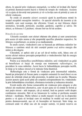 altora, în special prin vindecare energetică, va trebui să învăţaţi din faptul
că primiţi dumneavoastră înşivă o formă de terapie de vindecare. Aceasta
vă va ajuta să deveniţi mai puternic şi vă va învăţa cum să primiţi şi cum să
oferiţi vindecare.
Se crede că anumite uleiuri esenţiale ajută la purificarea minţii în
scopul receptării mesajelor intuitive - în special uleiurile de iasomie şi de
trandafir, care sunt scumpe, dar eficiente. Uzual, se mai folosesc răşini
aromatice, lavandă, portocale, eucalipt, gardenie, caprifoi şi salvie. De
obicei, se folosesc l-2 picături, vărsate într-un fel de arzător.
D incolo de cuvinte
Uleiurile esenţiale sunt uleiuri obţinute din plante şi sunt caracterizate
prin aceea că reţin aroma şi alte proprietăţi specifice plantelor respective. Se
folosesc ca parfumuri, ca arome şi ca medicamente.
În unele cazuri, vindecătorii care se bazează pe abilitatea mâinilor lor
folosesc o cantitate mică de ulei esenţial pentru a-şi activa energia din
mâini şi din degete.
Câteodată, ei aplică ulei şi pe cel de-al treilea ochi, Ideea este că
aceste uleiuri măresc percepţia parapsihică a vindecătorului faţă de energia
vitală a pacientului.
Pentru a-şi intensifica sensibilitatea mâinilor, unii vindecători au grijă
să beneficieze ei înşişi de masaje sau tratamente reflexologice, cu
precădere în zona mâinilor. Acest lucru le îmbunătăţeşte percepţia tactilă,
în timp ce le reduce stresul şi le măreşte forţa lăuntrică.
Reflexologia este o formă de vindecare prin intermediul mâinilor,
bazată pe principiul că fiecare parte a corpului comunică în mod direct cu un
punct de referinţă situat pe laba piciorului, în palmă sau în ureche. Masarea
acestor puncte ajută acele părţi ale corpului corespunzătoare lor, vindecându-
le prin îmbunătăţirea circulaţiei, eliminarea toxinelor şi reducerea stresului.
Există multe alte forme remarcabile de vindecare prin atingere şi alte
tehnici ale medicinei alternative, care vă pot ajuta să vă simţiţi în formă şi
mai puţin stresat - atât trupeşte, cât şi mental, însă nu putem vorbi despre
combaterea stresului, fără să ne întoarcem la vechea şi preferata noastră
tehnică - meditaţia. Multe tehnici şi mulţi maeştri vă pot sta la dispoziţie
pentru a vă ajuta să învăţaţi cum să meditaţi în modul cel mai potrivit
pentru dumneavoastră, aşa că vă încurajăm să încercaţi. Între timp, nu
contează unde vă aflaţi sau cât de ocupat sunteţi, vă puteţi rezerva un
177
 