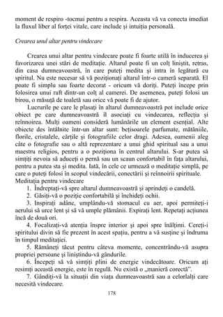 moment de respiro -tocmai pentru a respira. Aceasta vă va conecta imediat
la fluxul liber al forţei vitale, care include şi intuiţia personală.
Crearea unul altar pentru vindecare
Crearea unui altar pentru vindecare poate fi foarte utilă în inducerea şi
favorizarea unei stări de meditaţie. Altarul poate fi un colţ liniştit, retras,
din casa dumneavoastră, în care puteţi medita şi intra în legătură cu
spiritul. Nu este necesar să vă poziţionaţi altarul într-o cameră separată. El
poate fi simplu sau foarte decorat - oricum vă doriţi. Puteţi începe prin
folosirea unui raft dintr-un colţ al camerei. De asemenea, puteţi folosi un
birou, o măsuţă de toaletă sau orice vă poate fi de ajutor.
Lucrurile pe care le plasaţi în altarul dumneavoastră pot include orice
obiect pe care dumneavoastră îl asociaţi cu vindecarea, reflecţia şi
reînnoirea. Mulţi oameni consideră lumânările un element esenţial. Alte
obiecte des întâlnite într-un altar sunt: beţisoarele parfumate, mătăniile,
florile, cristalele, cărţile şi fotografiile celor dragi. Adesea, oamenii aleg
câte o fotografie sau o altă reprezentare a unui ghid spiritual sau a unui
maestru religios, pentru a o poziţiona în centrul altarului. S-ar putea să
simţiţi nevoia să aduceţi o pernă sau un scaun confortabil în faţa altarului,
pentru a putea sta şi medita. Iată, în cele ce urmează o meditaţie simplă, pe
care o puteţi folosi în scopul vindecării, conectării şi reînnoirii spirituale.
Meditaţia pentru vindecare
1. Îndreptaţi-vă spre altarul dumneavoastră şi aprindeţi o candelă.
2. Găsiţi-vă o poziţie confortabilă şi închideţi ochii.
3. Inspiraţi adânc, umplându-vă stomacul cu aer, apoi permiteţi-i
aerului să urce lent şi să vă umple plămânii. Expiraţi lent. Repetaţi acţiunea
încă de două ori.
4. Focalizaţi-vă atenţia înspre interior şi apoi spre înălţimi. Cereţi-i
spiritului divin să fie prezent în acest spaţiu, pentru a vă susţine şi îndruma
în timpul meditaţiei.
5. Rămâneţi tăcut pentru câteva momente, concentrându-vă asupra
propriei persoane şi liniştindu-vă gândurile.
6. Începeţi să vă simţiţi plini de energie vindecătoare. Oricum aţi
resimţi această energie, este în regulă. Nu există o „manieră corectă”.
7. Gândiţi-vă la situaţii din viaţa dumneavoastră sau a celorlalţi care
necesită vindecare.
178
 