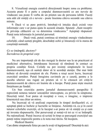 8. Vizualizaţi energia curativă direcţionată înspre zona cu probleme.
Aceasta poate fi o parte a corpului dumneavoastră ce are nevoie de
vindecare sau poate fi vorba de un prieten sau de persoana iubită. Faceţi
asta atât cât simţiţi că e nevoie - poate însemna câteva secunde sau câteva
minute.
9. Dacă vi se pare potrivit, întrebaţi-vă intuiţia dacă există vreo
informaţie care v-ar putea ajuta în această situaţie. Spuneţi: „Sunt receptiv
în privinţa călăuzirii ce va determina vindecarea.” Aşteptaţi răspunsul.
Puteţi nota informaţia în jurnalul personal.
10. Dacă vreţi, puteţi continua să trimiteţi energie vindecătoare
celorlalţi; când sunteţi pregătit, deschideţi ochii şi întoarceţi-vă la starea de
conştiinţă normală.
Ce se întâmplă, doctore?
Încrederea în propriul corp
Nu are importanţă cât de des mergeţi la doctor sau la un practicant al
medicinei alternative, întotdeauna încercaţi să rămâneţi în contact cu
propria condiţie fizică. Ceilalţi nu pot resimţi simptomele în locul
dumneavoastră, aşa că sunteţi dator să le acordaţi atenţie. Dar mai întâi
trebuie să deveniţi conştient de ele. Pentru a reuşi acest lucru, încercaţi
exerciţiul următor. Puteţi înregistra cuvintele pe o casetă, pentru a le
asculta ulterior sau rugaţi un prieten să vi le citească ori citiţi-le
dumneavoastră de câteva ori înainte de a începe. Puteţi pune nişte muzică
liniştitoare pe fundal.
Un bun exerciţiu pentru jurnalul dumneavoastră parapsihic îl
reprezintă notarea tuturor senzaţiilor interceptate, cu privire la simptome.
Descrieţi totul. S-ar putea să receptaţi o voce, o imagine, o impresie
kinestezică sau chiar un miros.
Nu încercaţi să vă analizaţi experienţa în timpul desfăşurării ei, ci
aşteptaţi până se încheie şi lucrurile se liniştesc. Amintiţi-vă, ca şi în cazul
tuturor celorlalte exerciţii, că la început s-ar putea să vă simţiţi ca şi cum
aţi inventa răspunsurile. Dar perseveraţi şi notaţi-vă tot ce vi se întâmplă.
Nu raţionalizaţi. Puteţi încerca să scrieţi în timp ce parcurgeţi exerciţiul sau
puteţi reţine impresiile pentru a le nota mai târziu. Să începem.
Medicul lăuntric
Care dintre simptomele fizice pe care le aveţi vă îngrijorează? Descrieţi-le aici:
179
 
