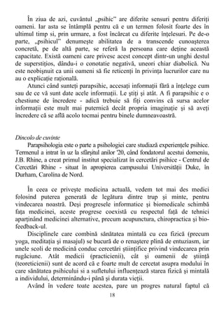În ziua de azi, cuvântul „psihic” are diferite sensuri pentru diferiţi
oameni. Iar asta se întâmplă pentru că e un termen folosit foarte des în
ultimul timp si, prin urmare, a fost încărcat cu diferite înţelesuri. Pe de-o
parte, „psihicul” denumeşte abilitatea de a transcende cunoaşterea
concretă, pe de altă parte, se referă la persoana care deţine această
capacitate. Există oameni care privesc acest concept dintr-un unghi destul
de superstiţios, dându-i o conotatie negativă, uneori chiar diabolică. Nu
este neobişnuit ca unii oameni să fie reticenţi în privinţa lucrurilor care nu
au o explicaţie raţională.
Atunci când sunteţi parapsihic, accesaţi informaţii fără a înţelege cum
sau de ce vă sunt date acele informaţii. Le ştiţi şi atât. A fi parapsihic e o
chestiune de încredere - adică trebuie să fiţi convins că sursa acelor
informaţii este mult mai puternică decât propria imaginaţie şi să aveţi
încredere că se află acolo tocmai pentru binele dumneavoastră.
Dincolo de cuvinte
Parapsihologia este o parte a psihologiei care studiază experienţele psihice.
Termenul a intrat în uz la sfârşitul anilor '20, când fondatorul acestui domeniu,
J.B. Rhine, a creat primul institut specializat în cercetări psihice - Centrul de
Cercetări Rhine - situat în apropierea campusului Universităţii Duke, în
Durham, Carolina de Nord.
În ceea ce priveşte medicina actuală, vedem tot mai des medici
folosind puterea generată de legătura dintre trup şi minte, pentru
vindecarea noastră. Deşi progresele informatice şi biomedicale schimbă
faţa medicinei, aceste progrese coexistă cu respectul faţă de tehnici
aparţinând medicinei alternative, precum acupunctura, chiropractica şi bio-
feedback-ul.
Disciplinele care combină sănătatea mintală cu cea fizică (precum
yoga, meditaţia şi masajul) se bucură de o renaştere plină de entuziasm, iar
unele scoli de medicină conduc cercetări ştiinţifice privind vindecarea prin
rugăciune. Atât medicii (practicienii), cât şi oamenii de ştiinţă
(teoreticienii) sunt de acord că e foarte mult de cercetat asupra modului în
care sănătatea psihicului si a sufletului influenţează starea fizică şi mintală
a individului, determinându-i până şi durata vieţii.
Având în vedere toate acestea, pare un progres natural faptul că
18
 