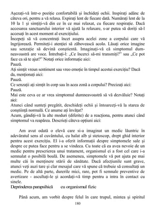 Aşezaţi-vă într-o poziţie confortabilă şi închideţi ochii. Inspiraţi adânc de
câteva ori, pentru a vă relaxa. Expiraţi lent de fiecare dată. Număraţi lent de la
10 la 1 şi simţiţi-vă din ce în ce mai relaxat, cu fiecare respiraţie. Dacă
accesarea sanctuarului interior vă ajută la relaxare, s-ar putea să doriţi să-l
accesaţi în acest moment al exerciţiului.
Începeţi să vă concentraţi încet asupra acelei zone a corpului care vă
îngrijorează. Permiteţi-i atenţiei să zăbovească acolo. Lăsaţi orice imagine
sau senzaţie să devină conştientă. Imaginaţi-vă că simptomul dum-
neavoastră are voce. Întrebaţi-l: „Ce încerci să-mi transmiţi?” sau „Ce pot
face ca să te ajut?” Notaţi orice informaţie aici:
Pauză.
Aţi simţit vreun sentiment sau vreo emoţie în timpul acestui exerciţiu? Dacă
da, menţionaţi aici:
Pauză.
Ce senzaţii aţi simţit în corp sau în acea zonă a corpului? Precizaţi aici:
Pauză.
Mai este ceva ce ar vrea simptomul dumneavoastră să vă dezvăluie? Notaţi
aici:
Atunci când sunteţi pregătit, deschideţi ochii şi întoarceţi-vă la starea de
conştiinţă normală. Ce anume aţi învăţat?
Acum, gândiţi-vă la alte moduri (diferite) de a reacţiona, pentru atunci când
simptomul va reapărea. Descrieţi câteva opţiuni aici:
Am avut odată o elevă care si-a imaginat un medic lăuntric în
adevăratul sens al cuvântului, cu halat alb şi stetoscop, drept ghid interior
pentru acest exerciţiu. El i-a oferit informaţii despre simptomele sale şi
despre ce putea face pentru a se vindeca. Cu toate că ea avea nevoie de un
medic pentru prescrierea unui tratament, organismul ei a fost cel care i-a
semnalat o posibilă boală. De asemenea, simptomele vă pot ajuta pe mai
multe căi în menţinere stării de sănătate. Dacă afecţiunile sunt grave,
atunci veţi auzi tare şi clar mesajul care vă spune că trebuie să consultaţi un
medic. Pe de altă parte, durerile mici, rare, pot fi semnale preventive de
avertizare - ascultaţi-le şi acordaţi-vă timp pentru a intra în contact cu
sinele.
Deprinderea parapsihică cu organismul fizic
Până acum, am vorbit despre felul în care trupul, mintea şi spiritul
180
 
