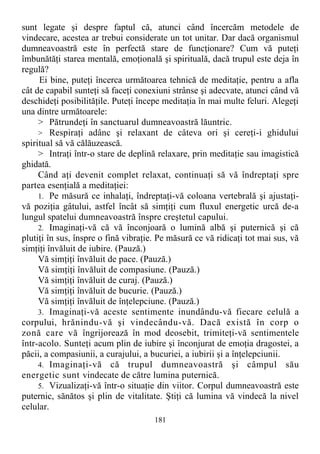 sunt legate şi despre faptul că, atunci când încercăm metodele de
vindecare, acestea ar trebui considerate un tot unitar. Dar dacă organismul
dumneavoastră este în perfectă stare de funcţionare? Cum vă puteţi
îmbunătăţi starea mentală, emoţională şi spirituală, dacă trupul este deja în
regulă?
Ei bine, puteţi încerca următoarea tehnică de meditaţie, pentru a afla
cât de capabil sunteţi să faceţi conexiuni strânse şi adecvate, atunci când vă
deschideţi posibilităţile. Puteţi începe meditaţia în mai multe feluri. Alegeţi
una dintre următoarele:
> Pătrundeţi în sanctuarul dumneavoastră lăuntric.
> Respiraţi adânc şi relaxant de câteva ori şi cereţi-i ghidului
spiritual să vă călăuzească.
> Intraţi într-o stare de deplină relaxare, prin meditaţie sau imagistică
ghidată.
Când aţi devenit complet relaxat, continuaţi să vă îndreptaţi spre
partea esenţială a meditaţiei:
1. Pe măsură ce inhalaţi, îndreptaţi-vă coloana vertebrală şi ajustaţi-
vă poziţia gâtului, astfel încât să simţiţi cum fluxul energetic urcă de-a
lungul spatelui dumneavoastră înspre creştetul capului.
2. Imaginaţi-vă că vă înconjoară o lumină albă şi puternică şi că
plutiţi în sus, înspre o fină vibraţie. Pe măsură ce vă ridicaţi tot mai sus, vă
simţiţi învăluit de iubire. (Pauză.)
Vă simţiţi învăluit de pace. (Pauză.)
Vă simţiţi învăluit de compasiune. (Pauză.)
Vă simţiţi învăluit de curaj. (Pauză.)
Vă simţiţi învăluit de bucurie. (Pauză.)
Vă simţiţi învăluit de înţelepciune. (Pauză.)
3. Imaginaţi-vă aceste sentimente inundându-vă fiecare celulă a
corpului, hrănindu-vă şi vindecându-vă. Dacă există în corp o
zonă care vă îngrijorează în mod deosebit, trimiteţi-vă sentimentele
într-acolo. Sunteţi acum plin de iubire şi înconjurat de emoţia dragostei, a
păcii, a compasiunii, a curajului, a bucuriei, a iubirii şi a înţelepciunii.
4. Imaginaţi-vă că trupul dumneavoastră şi câmpul său
energetic sunt vindecate de către lumina puternică.
5. Vizualizaţi-vă într-o situaţie din viitor. Corpul dumneavoastră este
puternic, sănătos şi plin de vitalitate. Ştiţi că lumina vă vindecă la nivel
celular.
181
 
