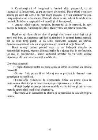6. Continuaţi să vă imaginaţi o lumină albă, puternică, ce vă
inundă şi vă înconjoară, ca pe un cocon de lumină. Dacă există o calitate
anume pe care aţi dori-o în mai mare măsură în viaţa dumneavoastră,
imaginaţi-vă cum aceasta vă pătrunde chiar acum, adusă fiind de acea
lumină. Trăsătura respectivă vă inundă şi vă înconjoară.
7. Atunci când sunteţi pregătit, întoarceţi-vă în cameră, în acel
cocon de lumină. Rămâneţi liniştit şi tăcut vreme de câteva momente.
După ce aţi văzut cât de bine vă puteţi simţi atunci când daţi tot ce
aveţi mai bun, cu siguranţă veţi dori să rămâneţi în această formă mentală
cât de mult timp puteţi. A vă simţi realmente conectat cu spiritul
dumneavoastră înalt este un scop pentru care merită să lupţi. Succes!
Dacă sunteţi curios privind ceea ce se întâmplă dincolo de
parapsihicul trupesc, precum şi modalităţile de a ajunge mai în profunzime,
tot mai în profunzime... atunci capitolul următor vă va vorbi despre
hipnoză şi alte stări de conştiinţă modificate.
Cetrebuie să reţineţi:
>Trupul dumneavoastră vă poate ajuta să intraţi în contact cu intuiţia
personală.
> Stresul fizic poate fi un blocaj sau o piedică în drumul spre
conştienţa parapsihică.
> Conectarea psihicului la simptomele fizice vă poate ajuta în
menţinerea sănătăţii şi în vindecarea propriei persoane şi a altora.
> Puteţi depăşi stresul printr-un mod de viaţă sănătos şi prin câteva
metode aparţinând medicinei alternative.
>Încredeţi-vă în semnalele de alarmă şi în permisiunile date de propria
intuiţie.
182
 
