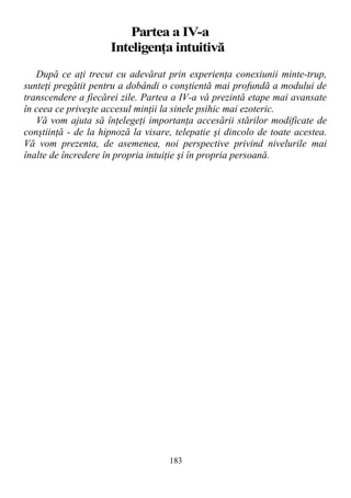 Partea a IV-a
Inteligenţa intuitivă
După ce aţi trecut cu adevărat prin experienţa conexiunii minte-trup,
sunteţi pregătit pentru a dobândi o conştientă mai profundă a modului de
transcendere a fiecărei zile. Partea a IV-a vă prezintă etape mai avansate
în ceea ce priveşte accesul minţii la sinele psihic mai ezoteric.
Vă vom ajuta să înţelegeţi importanţa accesării stărilor modificate de
conştiinţă - de la hipnoză la visare, telepatie şi dincolo de toate acestea.
Vă vom prezenta, de asemenea, noi perspective privind nivelurile mai
înalte de încredere în propria intuiţie şi în propria persoană.
183
 