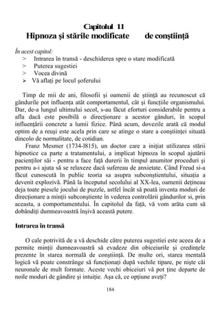 Capitolul 11
Hipnoza şi stările modificate de conştiinţă
În acest capitol:
> Intrarea în transă - deschiderea spre o stare modificată
> Puterea sugestiei
> Vocea divină
 Vă aflaţi pe locul şoferului
Timp de mii de ani, filosofii şi oamenii de ştiinţă au recunoscut că
gândurile pot influenţa atât comportamentul, cât şi funcţiile organismului.
Dar, de-a lungul ultimului secol, s-au făcut eforturi considerabile pentru a
afla dacă este posibilă o direcţionare a acestor gânduri, în scopul
influenţării concrete a lumii fizice. Până acum, dovezile arată că modul
optim de a reuşi este acela prin care se atinge o stare a conştiinţei situată
dincolo de normalitate, de cotidian.
Franz Mesmer (1734-l815), un doctor care a iniţiat utilizarea stării
hipnotice ca parte a tratamentului, a implicat hipnoza în scopul ajutării
pacienţilor săi - pentru a face faţă durerii în timpul anumitor proceduri şi
pentru a-i ajuta să se relaxeze dacă sufereau de anxietate. Când Freud si-a
făcut cunoscută în public teoria sa asupra subconştientului, situaţia a
devenit explozivă. Până la începutul secolului al XX-lea, oamenii deţineau
deja toate piesele jocului de puzzle, astfel încât să poată inventa moduri de
direcţionare a minţii subconştiente în vederea controlării gândurilor si, prin
aceasta, a comportamentului. În capitolul da faţă, vă vom arăta cum să
dobândiţi dumneavoastră înşivă această putere.
Intrarea în transă
O cale potrivită de a vă deschide către puterea sugestiei este aceea de a
permite minţii dumneavoastră să evadeze din obiceiurile şi credinţele
prezente în starea normală de conştiinţă. De multe ori, starea mentală
logică vă poate constrânge să funcţionaţi după vechile tipare, pe nişte căi
neuronale de mult formate. Aceste vechi obiceiuri vă pot ţine departe de
noile moduri de gândire şi intuiţie. Aşa că, ce opţiune aveţi?
184
 