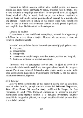 Oamenii au folosit transele milenii de-a rândul, pentru a-şi accesa
intuiţia şi a primi mesaje spirituale. O transă, întocmai ca şi meditaţia, este
o stare naturală a conştiinţei modificate, la care puteţi învăţa să ajungeţi.
Atunci când vă aflaţi în transă, barierele pe care mintea conştientă le
impune devin extrem de subţiri, permiţându-vă accesul la informaţia din
alte planuri. Transele pot fi induse în mai multe feluri. Unii oameni pot
intra în stare de transă prin ascultarea bătăilor de tobă pentru o perioadă
mai lungă de timp. O altă metodă ar fi autohipnoza.
Dincolo de cuvinte
O transă este o stare modificată a conştiinţei, marcată de o îngustare şi
o înălţare în acelaşi timp a tenţiei. Descrie, de asemenea, o stare de
completă aborbţie mentală.
În cadrul procesului de intrare în transă apar anumiţi paşi, printre care:
1. relaxarea;
2. concentrarea;
3. introspecţia;
4. concentrarea atenţiei asupra anumitor sunete, cuvinte sau imagini;
5. decizia de schimbare a stării de conştiinţă.
Interesant este că parcurgerea acestor paşi vă ajută să accesaţi o
varietate de stări mentale modificate, toate putându-se încadra în categoria
transei. Puteţi intra în transă folosind oricâte tehnici doriţi, inclusiv medi-
taţia, comuniunea, rugăciunea, transcendenţa spirituală si, cea mai cunos-
cută formă de transă, hipnoza.
SO S, Intuiţia!
Dacă vă doriţi să pătrundeţi şi mai adânc în aceste stări de conştiinţă
care vă induc intuiţia, puteţi consulta cartea lui Belleruth Naparstek,
Your Sixth Sense (Al şaselea simţ), publicată la Harper, în San
Francisco, în anul 1997. Capitolul „Imagistica în accesarea psi-ului”
examinează componentele intuiţiei şi le dezvoltă, prezentând anumite
exerciţii de imagistică ghidată, cu scopul modificării stării de conştiinţă
şi a activării psi-ului.
185
 