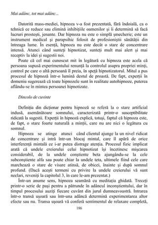 Mai adânc, tot mai adânc...
Datorită mass-mediei, hipnoza v-a fost prezentată, fără îndoială, ca o
tehnică ce reduce sau elimină inhibiţiile oamenilor şi îi determină să facă
lucruri prosteşti, jenante. Dar hipnoza nu este o simplă şmecherie; este un
instrument medical şi parapsihic folosit de profesioniştii sănătăţii din
întreaga lume. În esenţă, hipnoza nu este decât o stare de concentrare
intensă. Atunci când sunteţi hipnotizat, sunteţi mult mai alert şi mai
receptiv la idei şi sugestii noi.
Poate că cel mai cunoscut mit în legătură cu hipnoza este acela că
persoana supusă experimentului renunţă la controlul asupra propriei minţi,
control pe care o altă persoană îl preia, în speţă hipnotizatorul. Mitul a pus
procesul de hipnoză într-o lumină destul de proastă. De fapt, experţii în
domeniu sugerează că toate hipnozele sunt în realitate autohipnoze, puterea
aflându-se în mintea persoanei hipnotizate.
Dincolo de cuvinte
Definiţia din dicţionar pentru hipnoză se referă la o stare artificial
indusă, asemănătoare somnului, caracterizată printr-o susceptibilitate
ridicată la sugestii. Experţii în hipnoză explică, totuşi, faptul că hipnoza este,
de fapt, o stare foarte naturală a minţii, care nu are nici o legătura cu
somnul.
Hipnoza se atinge atunci când clientul ajunge la un nivel ridicat
de concentrare şi intră într-un blocaj mintal, care îl apără de orice
interferenţă mintală ce i-ar putea distrage atenţia. Procesul fizic implicat
arată că undele creierului celui hipnotizat îşi încetinesc mişcarea
considerabil, de la undele conştiente beta ajungându-se la cele
subconştiente alfa sau poate chiar la undele teta, ultimele fiind cele care
marchează o stare de visare atinsă, de obicei, înainte şi după somnul
profund. (Dacă aceşti termeni cu privire la undele creierului vă sunt
neclari, reveniţi la capitolul 3, în care le-am prezentat.)
Într-un anume sens, hipnoza seamănă cu meditaţia ghidată. Treceţi
printr-o serie de paşi pentru a pătrunde în adâncul inconştientului, dar în
timpul procesului auziţi fiecare cuvânt din jurul dumneavoastră. Intrarea
într-o transă uşoară sau într-una adâncă determină experimentarea altor
efecte sau nu. Transa uşoară vă conferă sentimentul de relaxare completă,
186
 
